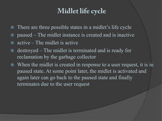 Midlet life cycleThere are three possible states in a midlet’s life cyclepaused – The midlet instance is created and is inactiveactive – The midlet is activedestroyed – The midlet is terminated and is ready for reclamation by the garbage collectorWhen the midlet is created in response to a user request, it is in paused state. At some point later, the midlet is activated and again later can go back to the paused state and finally terminates due to the user request