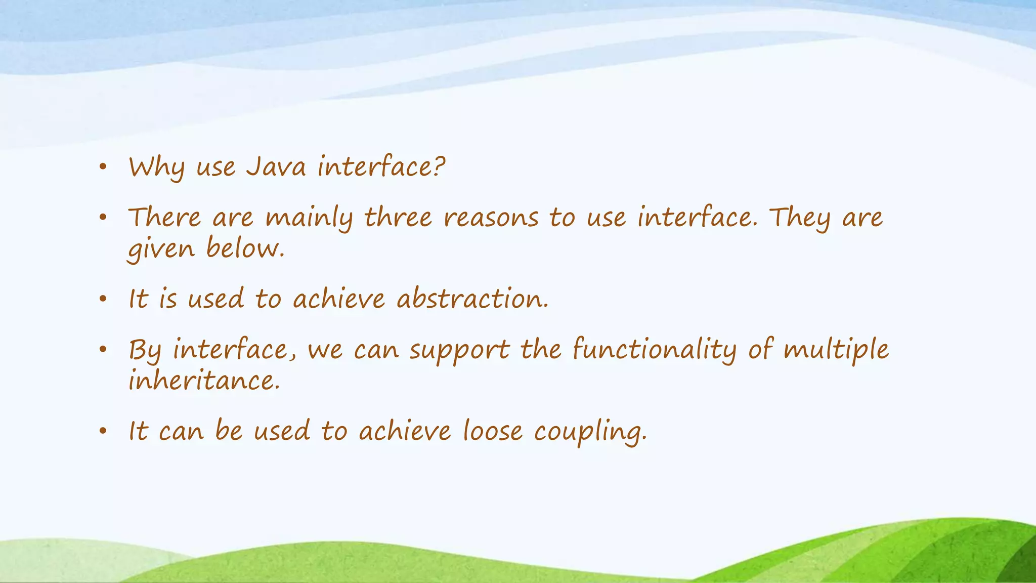 • Why use Java interface?
• There are mainly three reasons to use interface. They are
given below.
• It is used to achieve abstraction.
• By interface, we can support the functionality of multiple
inheritance.
• It can be used to achieve loose coupling.
 