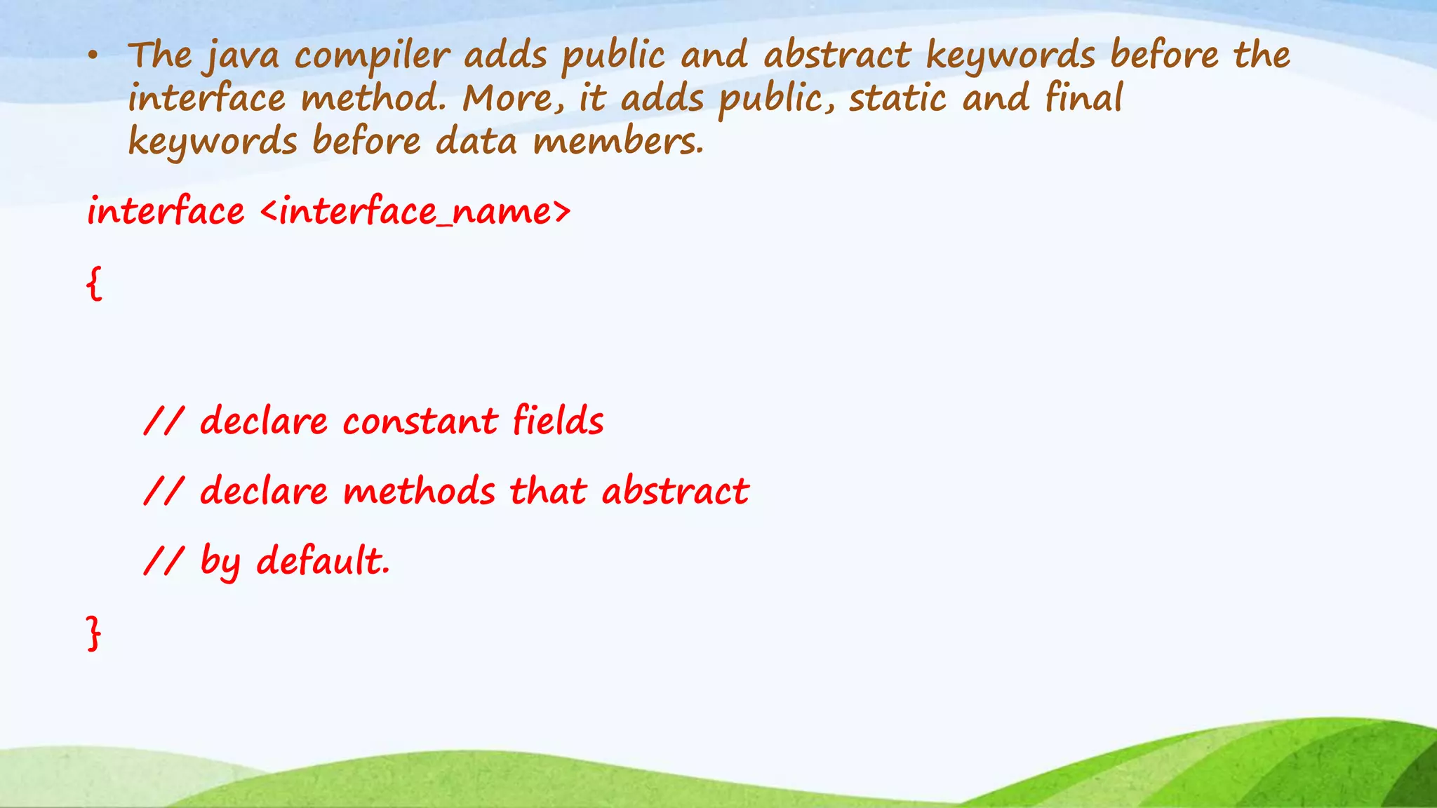 • The java compiler adds public and abstract keywords before the
interface method. More, it adds public, static and final
keywords before data members.
interface <interface_name>
{
// declare constant fields
// declare methods that abstract
// by default.
}
 