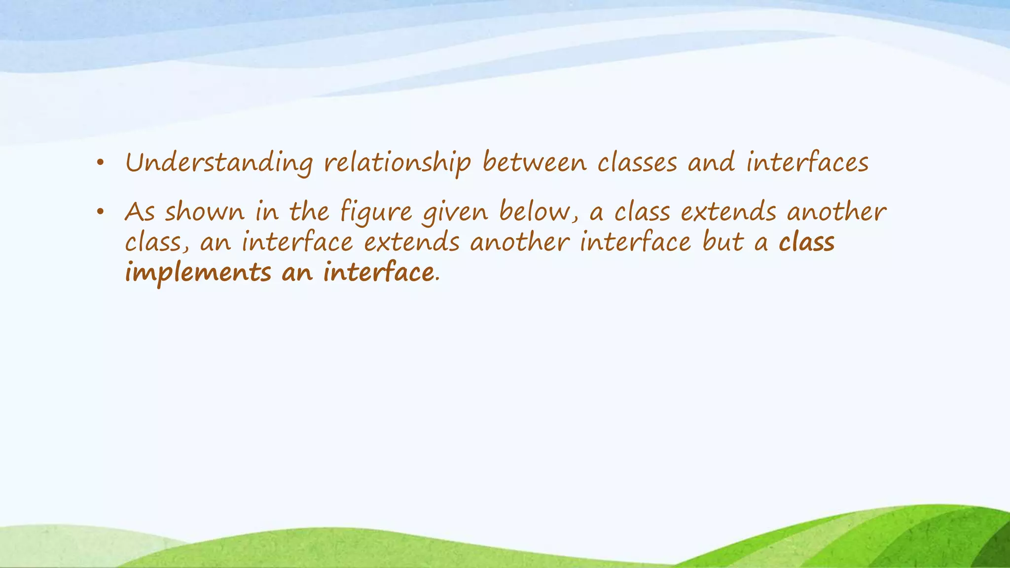 • Understanding relationship between classes and interfaces
• As shown in the figure given below, a class extends another
class, an interface extends another interface but a class
implements an interface.
 