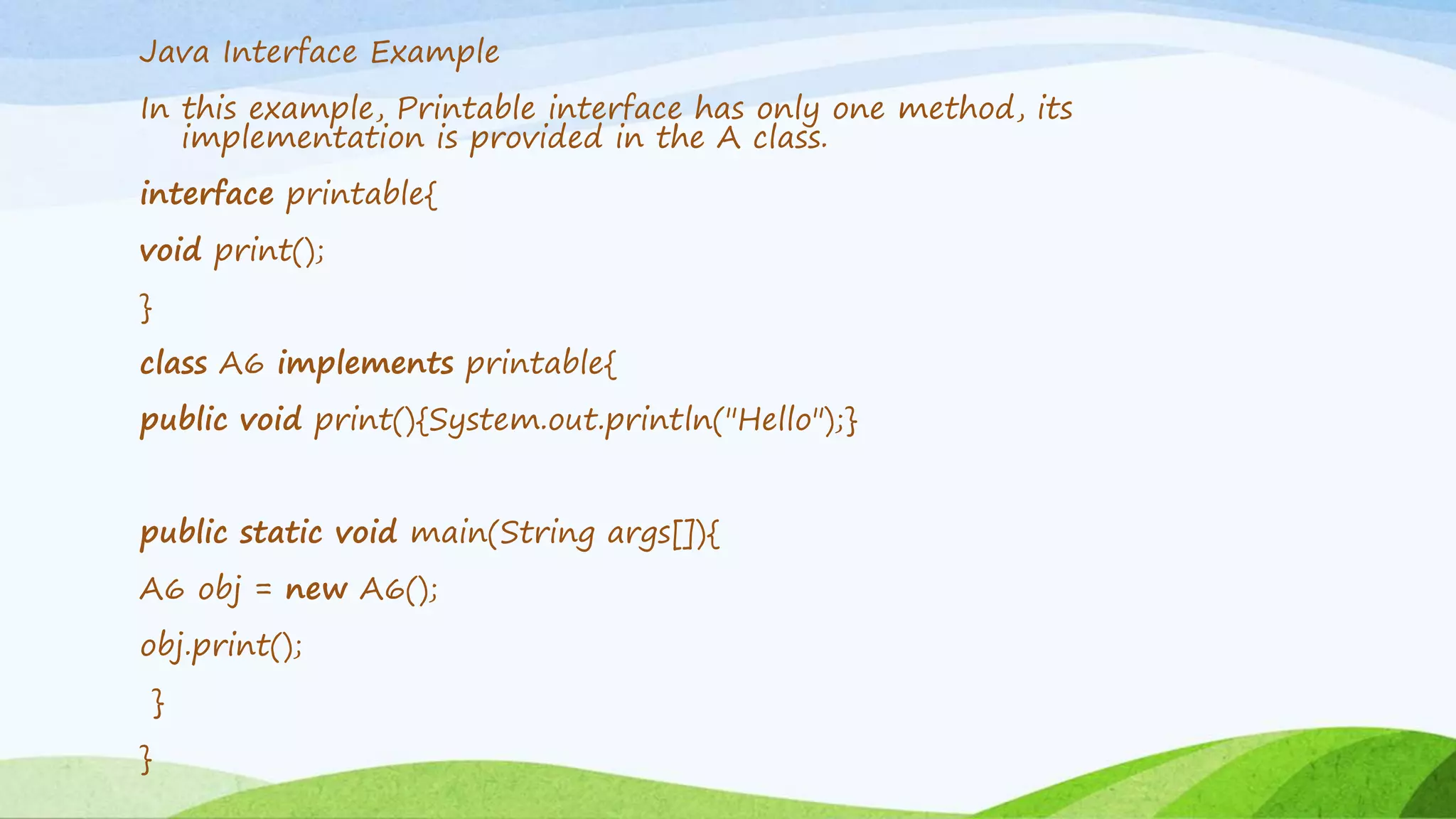 Java Interface Example
In this example, Printable interface has only one method, its
implementation is provided in the A class.
interface printable{
void print();
}
class A6 implements printable{
public void print(){System.out.println("Hello");}
public static void main(String args[]){
A6 obj = new A6();
obj.print();
}
}
 
