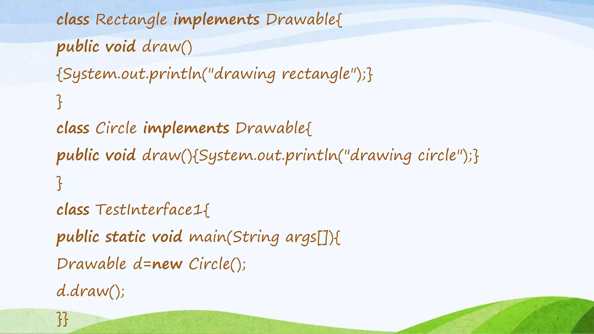 class Rectangle implements Drawable{
public void draw()
{System.out.println("drawing rectangle");}
}
class Circle implements Drawable{
public void draw(){System.out.println("drawing circle");}
}
class TestInterface1{
public static void main(String args[]){
Drawable d=new Circle();
d.draw();
}}
 