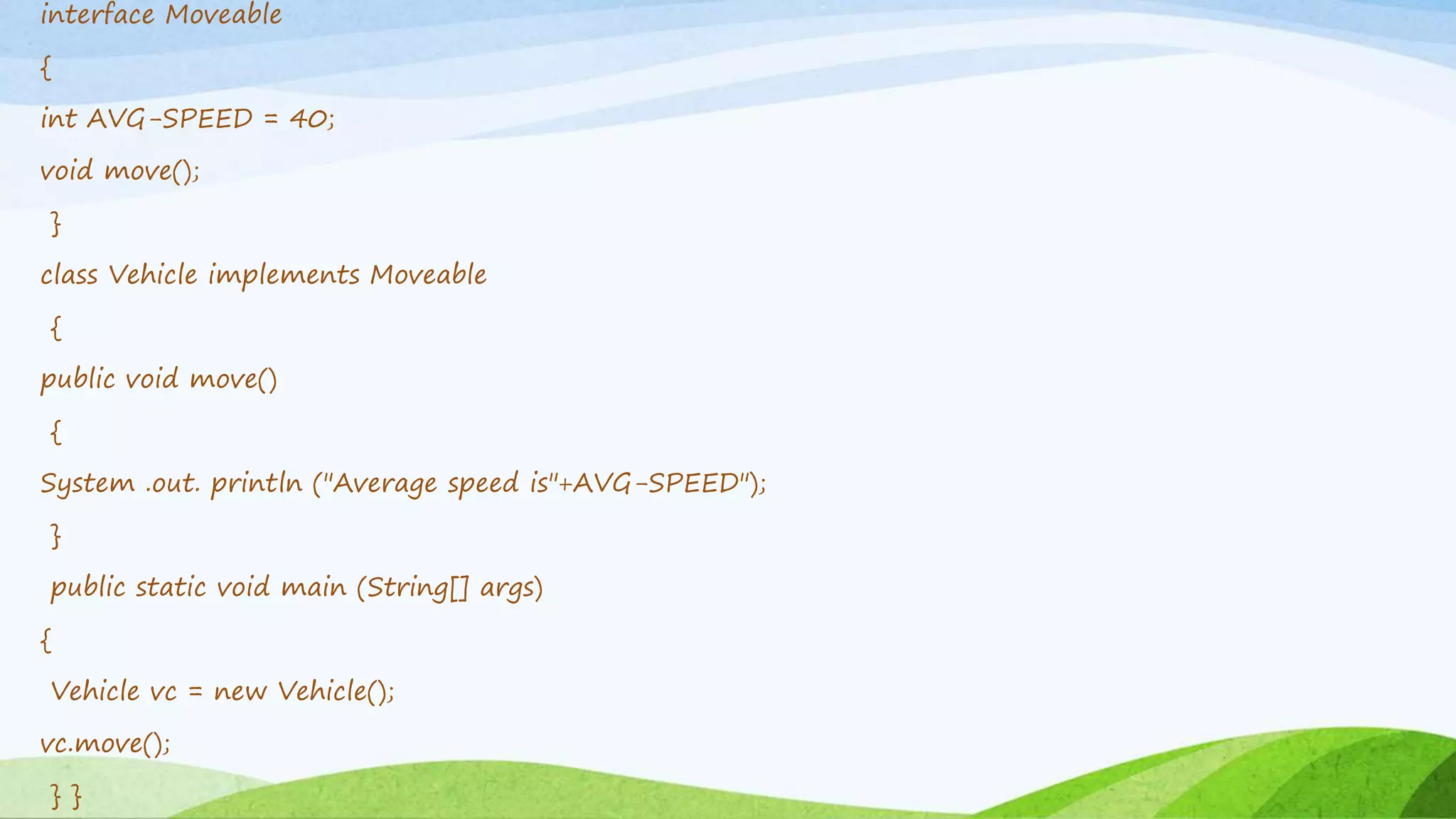 interface Moveable
{
int AVG-SPEED = 40;
void move();
}
class Vehicle implements Moveable
{
public void move()
{
System .out. println ("Average speed is"+AVG-SPEED");
}
public static void main (String[] args)
{
Vehicle vc = new Vehicle();
vc.move();
} }
 