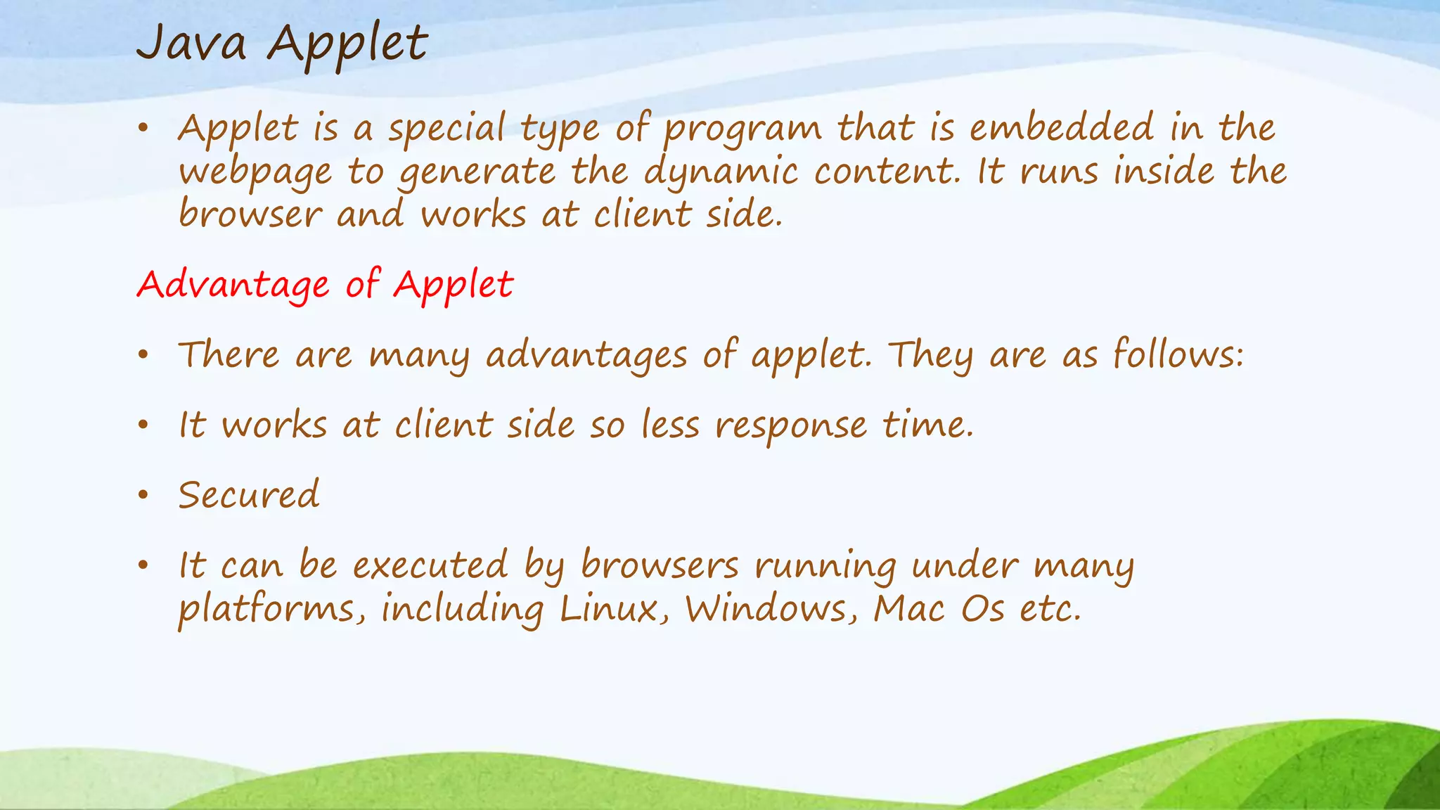 Java Applet
• Applet is a special type of program that is embedded in the
webpage to generate the dynamic content. It runs inside the
browser and works at client side.
Advantage of Applet
• There are many advantages of applet. They are as follows:
• It works at client side so less response time.
• Secured
• It can be executed by browsers running under many
platforms, including Linux, Windows, Mac Os etc.
 