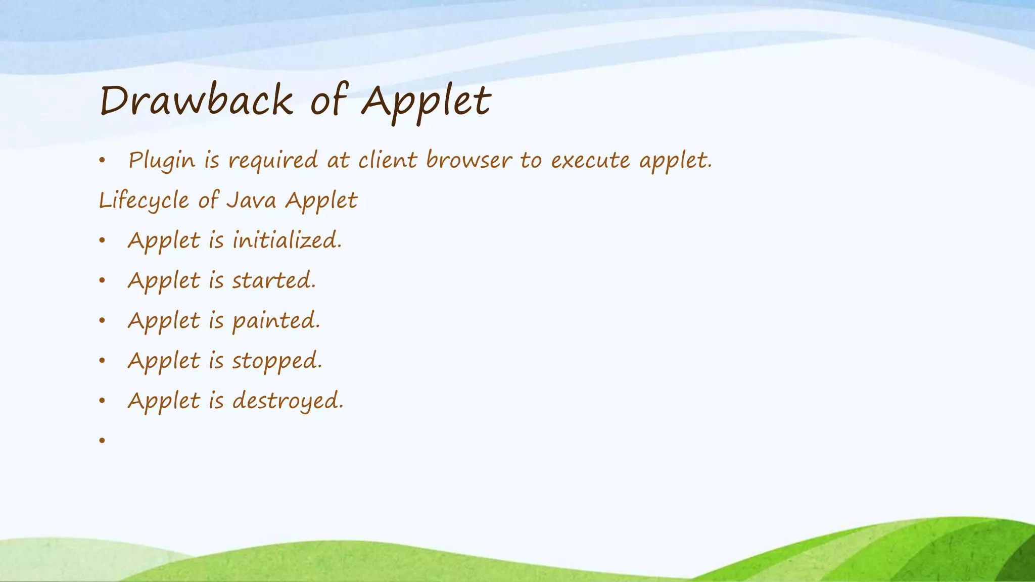 Drawback of Applet
• Plugin is required at client browser to execute applet.
Lifecycle of Java Applet
• Applet is initialized.
• Applet is started.
• Applet is painted.
• Applet is stopped.
• Applet is destroyed.
•
 
