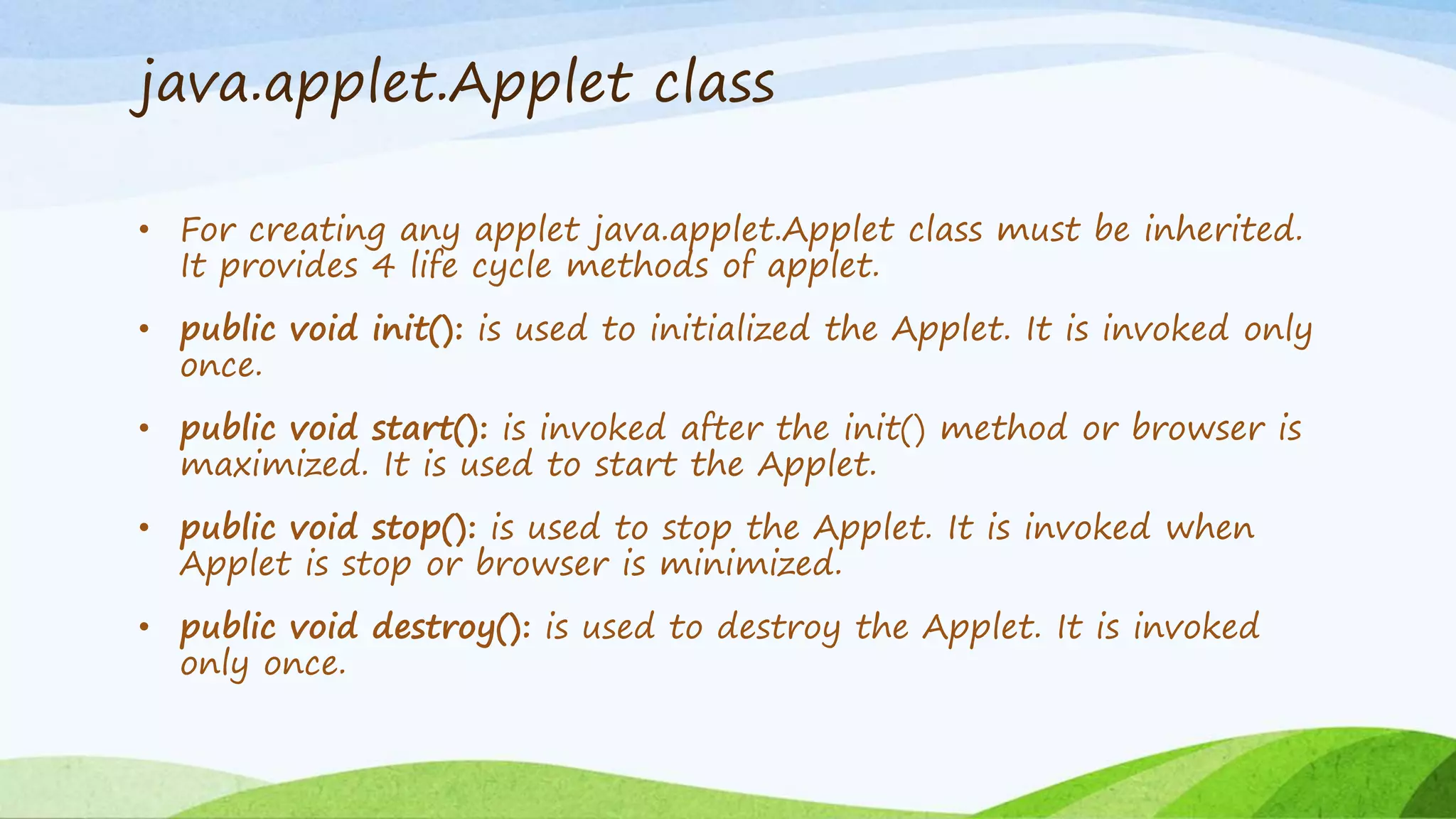 java.applet.Applet class
• For creating any applet java.applet.Applet class must be inherited.
It provides 4 life cycle methods of applet.
• public void init(): is used to initialized the Applet. It is invoked only
once.
• public void start(): is invoked after the init() method or browser is
maximized. It is used to start the Applet.
• public void stop(): is used to stop the Applet. It is invoked when
Applet is stop or browser is minimized.
• public void destroy(): is used to destroy the Applet. It is invoked
only once.
 