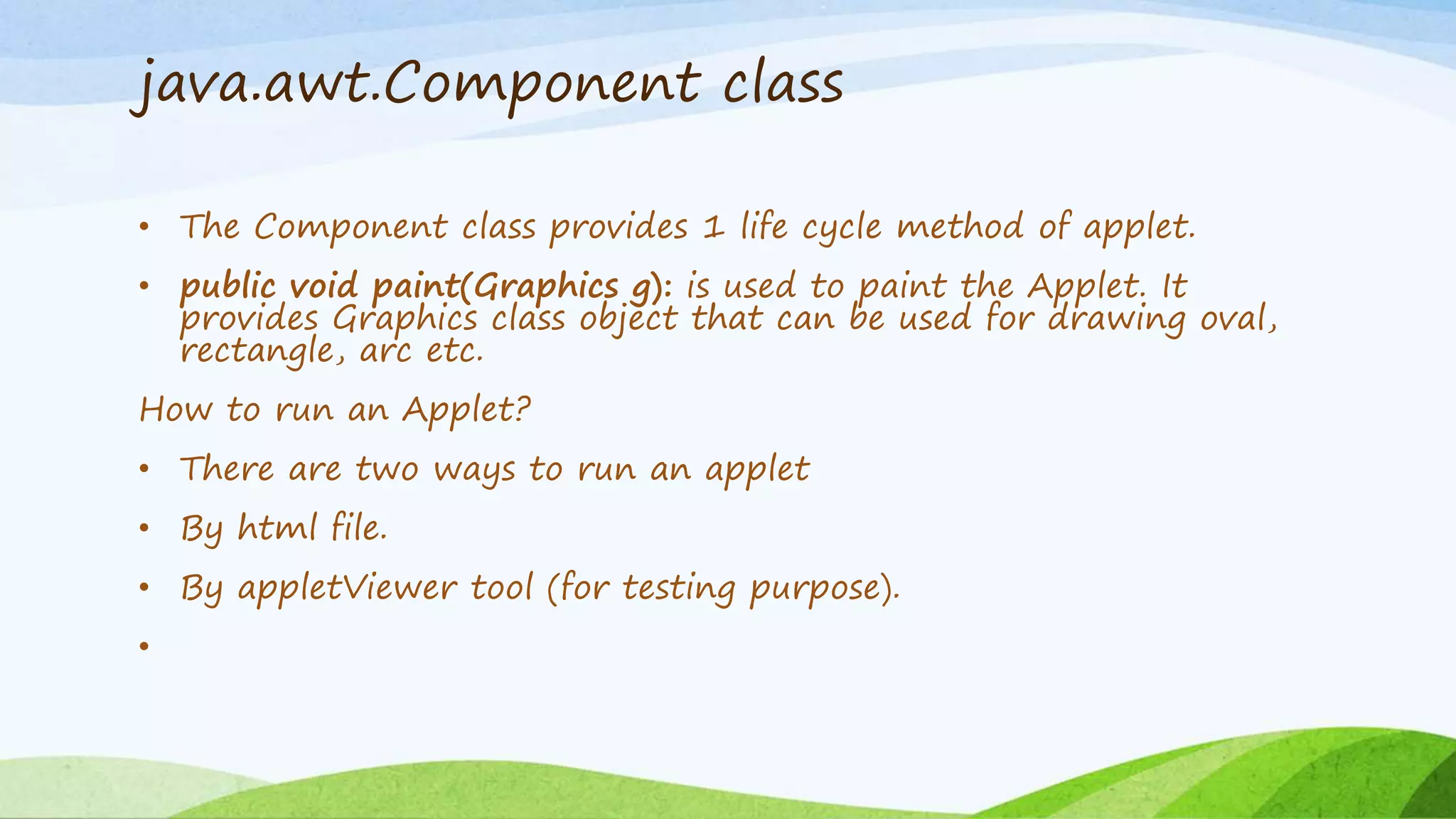 java.awt.Component class
• The Component class provides 1 life cycle method of applet.
• public void paint(Graphics g): is used to paint the Applet. It
provides Graphics class object that can be used for drawing oval,
rectangle, arc etc.
How to run an Applet?
• There are two ways to run an applet
• By html file.
• By appletViewer tool (for testing purpose).
•
 
