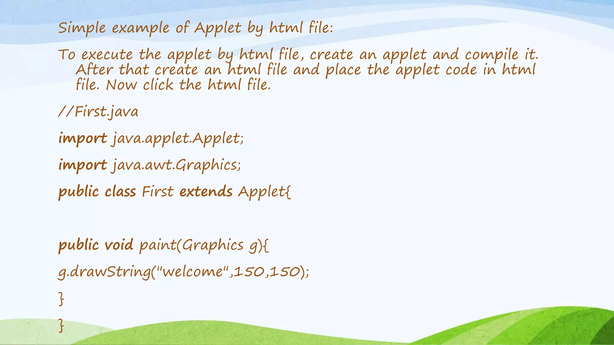 Simple example of Applet by html file:
To execute the applet by html file, create an applet and compile it.
After that create an html file and place the applet code in html
file. Now click the html file.
//First.java
import java.applet.Applet;
import java.awt.Graphics;
public class First extends Applet{
public void paint(Graphics g){
g.drawString("welcome",150,150);
}
}
 