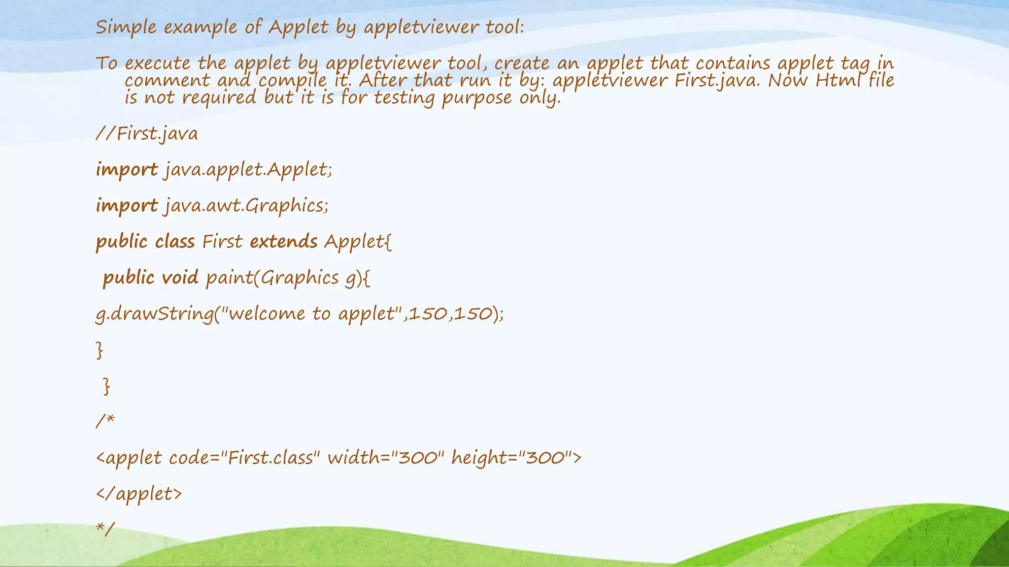 Simple example of Applet by appletviewer tool:
To execute the applet by appletviewer tool, create an applet that contains applet tag in
comment and compile it. After that run it by: appletviewer First.java. Now Html file
is not required but it is for testing purpose only.
//First.java
import java.applet.Applet;
import java.awt.Graphics;
public class First extends Applet{
public void paint(Graphics g){
g.drawString("welcome to applet",150,150);
}
}
/*
<applet code="First.class" width="300" height="300">
</applet>
*/
 