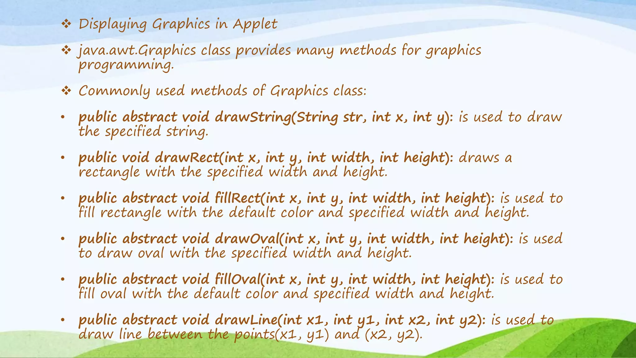  Displaying Graphics in Applet
 java.awt.Graphics class provides many methods for graphics
programming.
 Commonly used methods of Graphics class:
• public abstract void drawString(String str, int x, int y): is used to draw
the specified string.
• public void drawRect(int x, int y, int width, int height): draws a
rectangle with the specified width and height.
• public abstract void fillRect(int x, int y, int width, int height): is used to
fill rectangle with the default color and specified width and height.
• public abstract void drawOval(int x, int y, int width, int height): is used
to draw oval with the specified width and height.
• public abstract void fillOval(int x, int y, int width, int height): is used to
fill oval with the default color and specified width and height.
• public abstract void drawLine(int x1, int y1, int x2, int y2): is used to
draw line between the points(x1, y1) and (x2, y2).
 