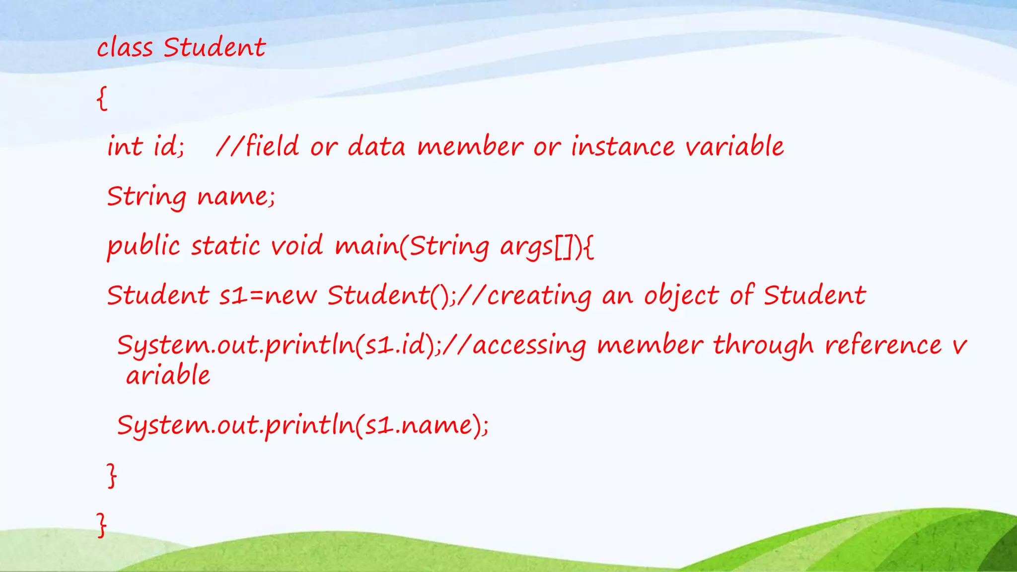 class Student
{
int id; //field or data member or instance variable
String name;
public static void main(String args[]){
Student s1=new Student();//creating an object of Student
System.out.println(s1.id);//accessing member through reference v
ariable
System.out.println(s1.name);
}
}
 