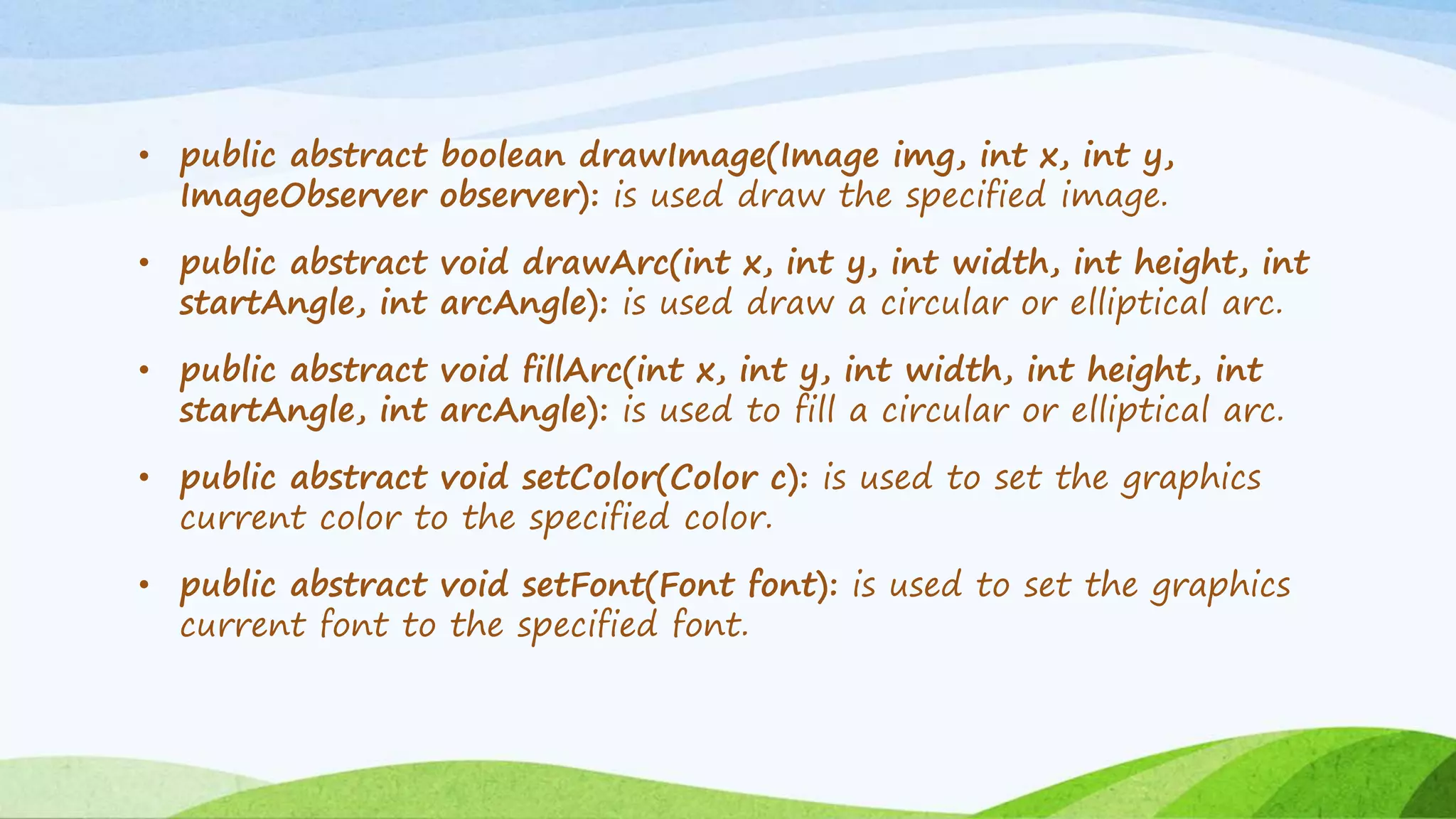 • public abstract boolean drawImage(Image img, int x, int y,
ImageObserver observer): is used draw the specified image.
• public abstract void drawArc(int x, int y, int width, int height, int
startAngle, int arcAngle): is used draw a circular or elliptical arc.
• public abstract void fillArc(int x, int y, int width, int height, int
startAngle, int arcAngle): is used to fill a circular or elliptical arc.
• public abstract void setColor(Color c): is used to set the graphics
current color to the specified color.
• public abstract void setFont(Font font): is used to set the graphics
current font to the specified font.
 