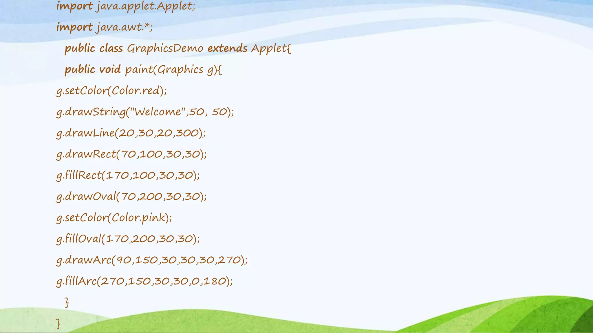import java.applet.Applet;
import java.awt.*;
public class GraphicsDemo extends Applet{
public void paint(Graphics g){
g.setColor(Color.red);
g.drawString("Welcome",50, 50);
g.drawLine(20,30,20,300);
g.drawRect(70,100,30,30);
g.fillRect(170,100,30,30);
g.drawOval(70,200,30,30);
g.setColor(Color.pink);
g.fillOval(170,200,30,30);
g.drawArc(90,150,30,30,30,270);
g.fillArc(270,150,30,30,0,180);
}
}
 