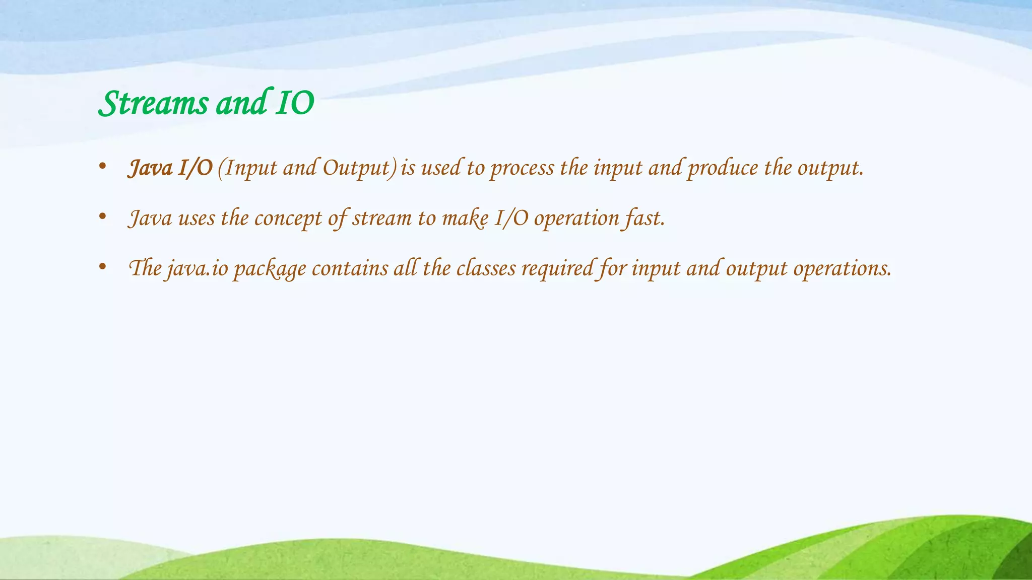 Streams and IO
• Java I/O (Input and Output) is used to process the input and produce the output.
• Java uses the concept of stream to make I/O operation fast.
• The java.io package contains all the classes required for input and output operations.
 