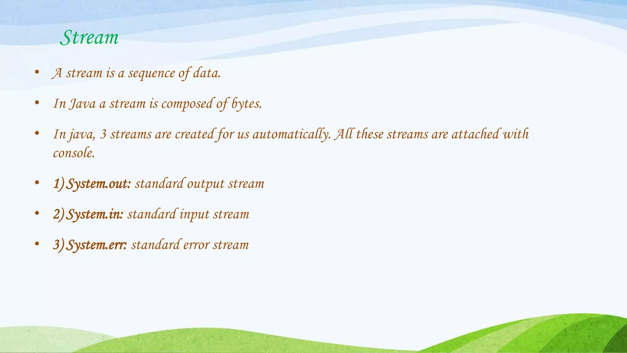 Stream
• A stream is a sequence of data.
• In Java a stream is composed of bytes.
• In java, 3 streams are created for us automatically. All these streams are attached with
console.
• 1) System.out: standard output stream
• 2) System.in: standard input stream
• 3) System.err: standard error stream
 