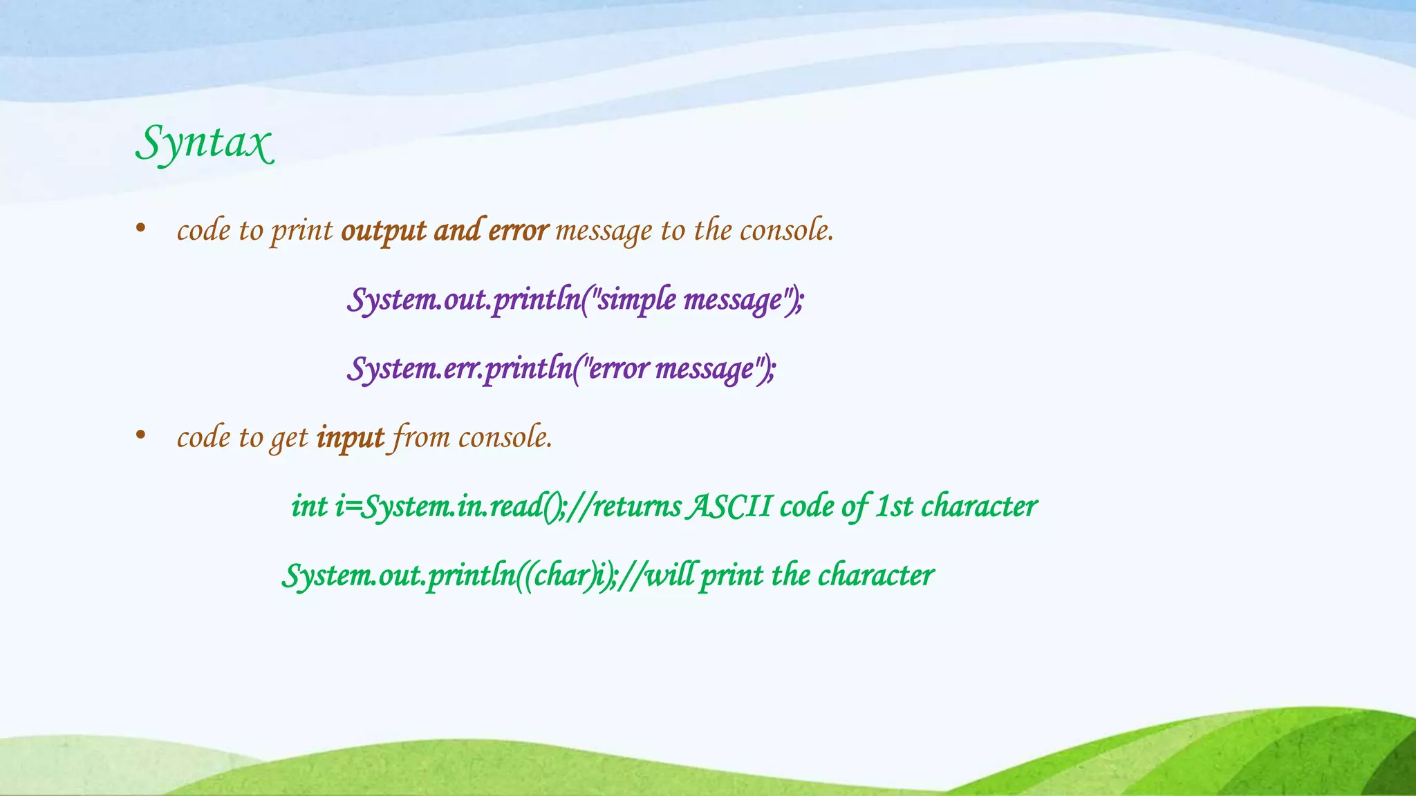 Syntax
• code to print output and error message to the console.
System.out.println("simple message");
System.err.println("error message");
• code to get input from console.
int i=System.in.read();//returns ASCII code of 1st character
System.out.println((char)i);//will print the character
 