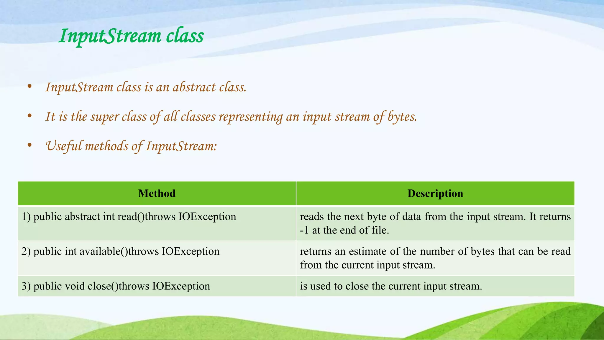 InputStream class
• InputStream class is an abstract class.
• It is the super class of all classes representing an input stream of bytes.
• Useful methods of InputStream:
Method Description
1) public abstract int read()throws IOException reads the next byte of data from the input stream. It returns
-1 at the end of file.
2) public int available()throws IOException returns an estimate of the number of bytes that can be read
from the current input stream.
3) public void close()throws IOException is used to close the current input stream.
 