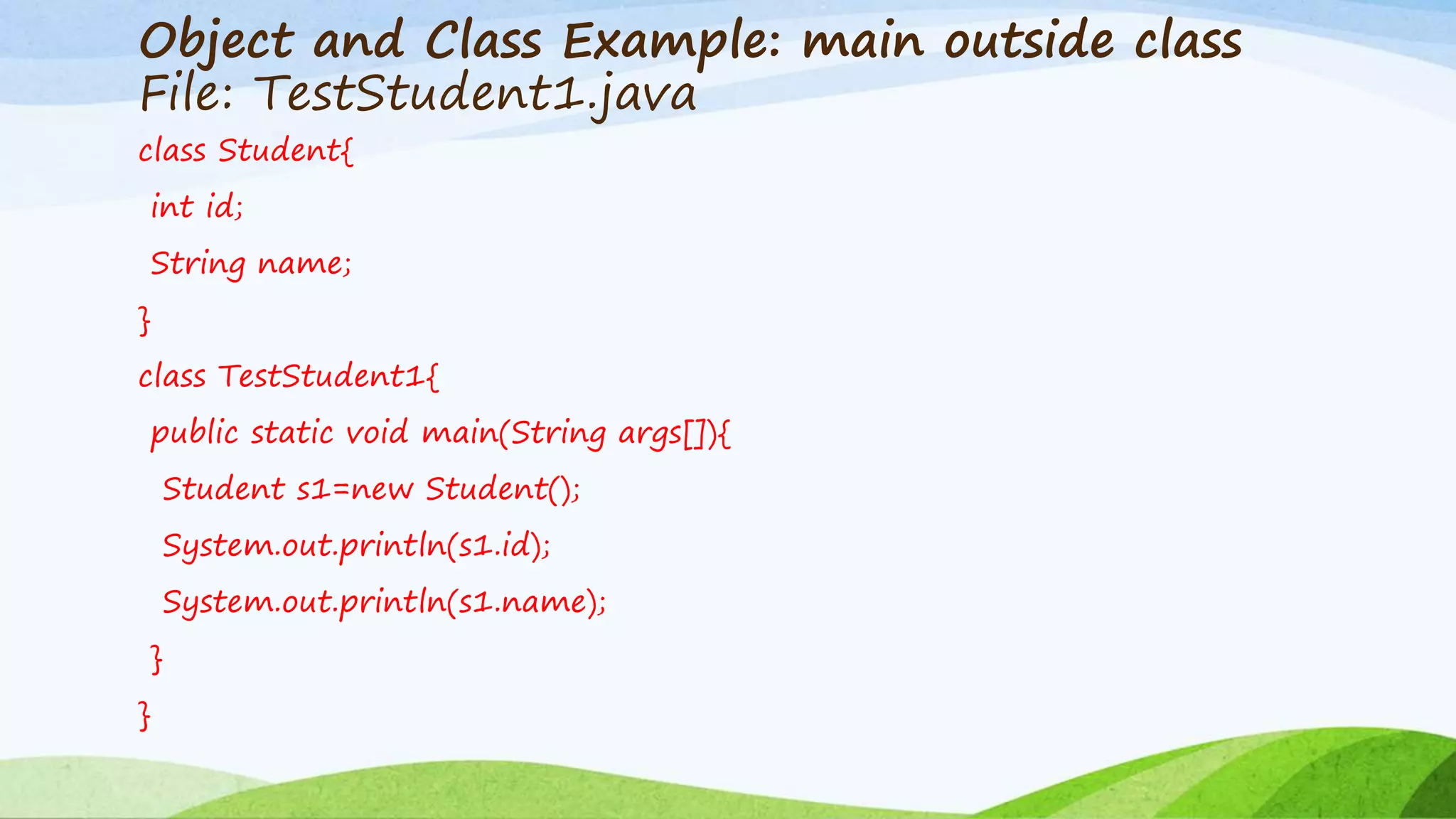 Object and Class Example: main outside class
File: TestStudent1.java
class Student{
int id;
String name;
}
class TestStudent1{
public static void main(String args[]){
Student s1=new Student();
System.out.println(s1.id);
System.out.println(s1.name);
}
}
 