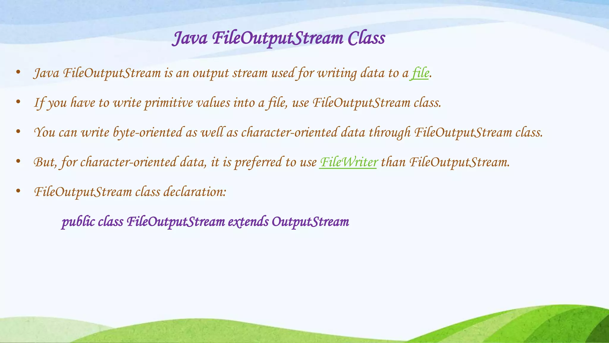 Java FileOutputStream Class
• Java FileOutputStream is an output stream used for writing data to a file.
• If you have to write primitive values into a file, use FileOutputStream class.
• You can write byte-oriented as well as character-oriented data through FileOutputStream class.
• But, for character-oriented data, it is preferred to use FileWriter than FileOutputStream.
• FileOutputStream class declaration:
public class FileOutputStream extends OutputStream
 