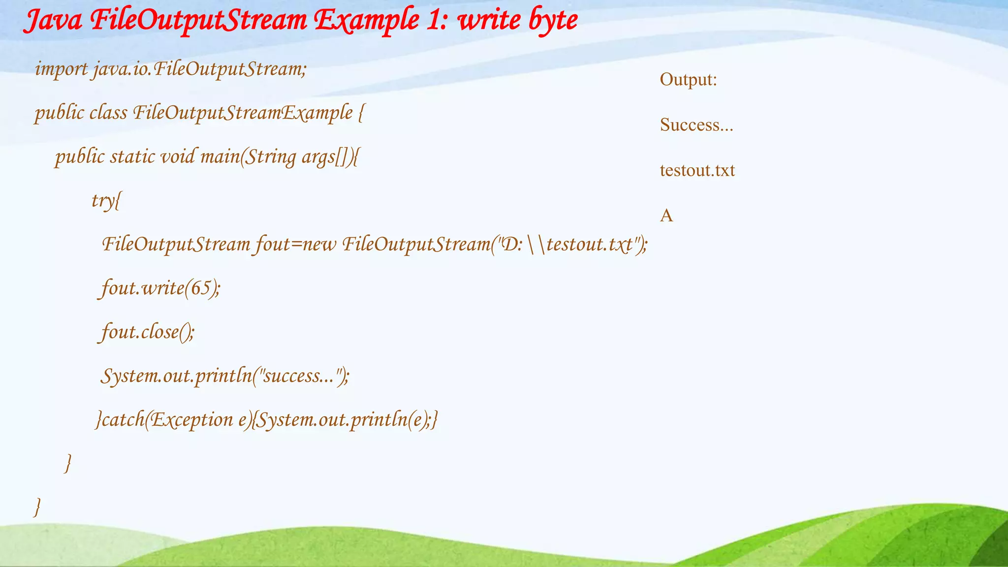 Java FileOutputStream Example 1: write byte
import java.io.FileOutputStream;
public class FileOutputStreamExample {
public static void main(String args[]){
try{
FileOutputStream fout=new FileOutputStream("D:testout.txt");
fout.write(65);
fout.close();
System.out.println("success...");
}catch(Exception e){System.out.println(e);}
}
}
Output:
Success...
testout.txt
A
 