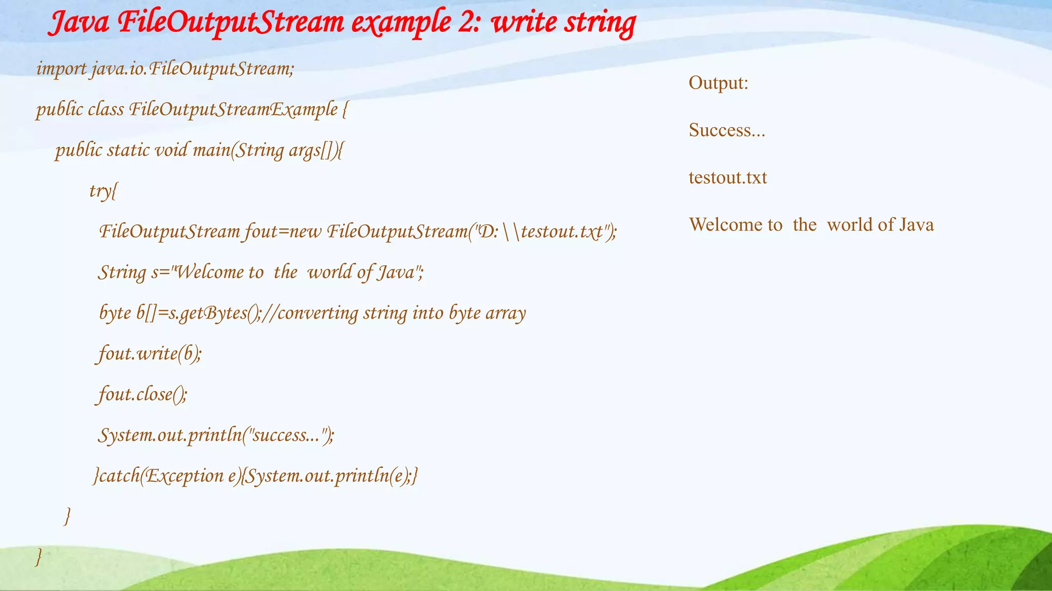 Java FileOutputStream example 2: write string
import java.io.FileOutputStream;
public class FileOutputStreamExample {
public static void main(String args[]){
try{
FileOutputStream fout=new FileOutputStream("D:testout.txt");
String s="Welcome to the world of Java";
byte b[]=s.getBytes();//converting string into byte array
fout.write(b);
fout.close();
System.out.println("success...");
}catch(Exception e){System.out.println(e);}
}
}
Output:
Success...
testout.txt
Welcome to the world of Java
 