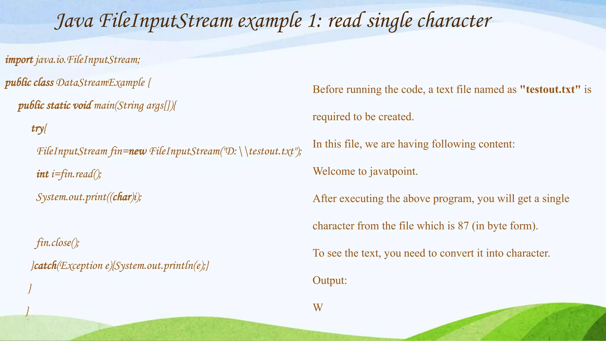 Java FileInputStream example 1: read single character
import java.io.FileInputStream;
public class DataStreamExample {
public static void main(String args[]){
try{
FileInputStream fin=new FileInputStream("D:testout.txt");
int i=fin.read();
System.out.print((char)i);
fin.close();
}catch(Exception e){System.out.println(e);}
}
}
Before running the code, a text file named as "testout.txt" is
required to be created.
In this file, we are having following content:
Welcome to javatpoint.
After executing the above program, you will get a single
character from the file which is 87 (in byte form).
To see the text, you need to convert it into character.
Output:
W
 