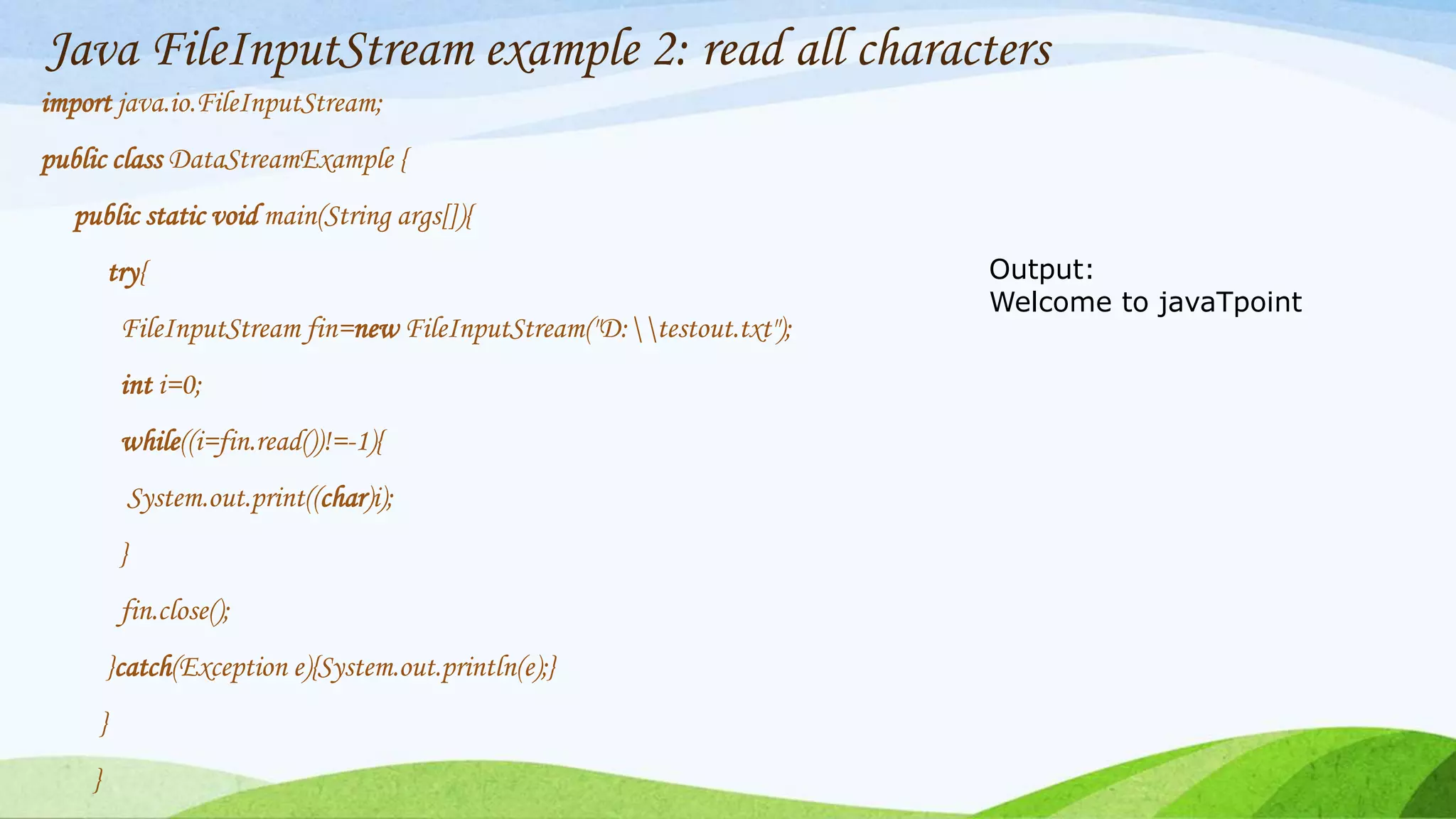 Java FileInputStream example 2: read all characters
import java.io.FileInputStream;
public class DataStreamExample {
public static void main(String args[]){
try{
FileInputStream fin=new FileInputStream("D:testout.txt");
int i=0;
while((i=fin.read())!=-1){
System.out.print((char)i);
}
fin.close();
}catch(Exception e){System.out.println(e);}
}
}
Output:
Welcome to javaTpoint
 
