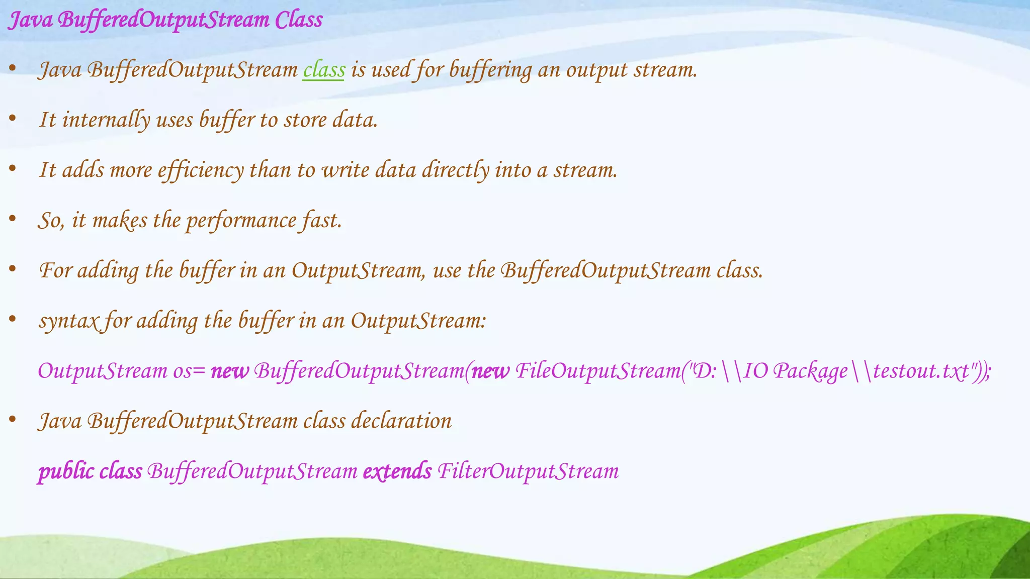 Java BufferedOutputStream Class
• Java BufferedOutputStream class is used for buffering an output stream.
• It internally uses buffer to store data.
• It adds more efficiency than to write data directly into a stream.
• So, it makes the performance fast.
• For adding the buffer in an OutputStream, use the BufferedOutputStream class.
• syntax for adding the buffer in an OutputStream:
OutputStream os= new BufferedOutputStream(new FileOutputStream("D:IO Packagetestout.txt"));
• Java BufferedOutputStream class declaration
public class BufferedOutputStream extends FilterOutputStream
 