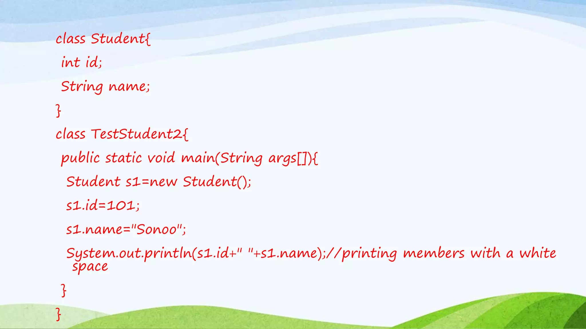 class Student{
int id;
String name;
}
class TestStudent2{
public static void main(String args[]){
Student s1=new Student();
s1.id=101;
s1.name="Sonoo";
System.out.println(s1.id+" "+s1.name);//printing members with a white
space
}
}
 