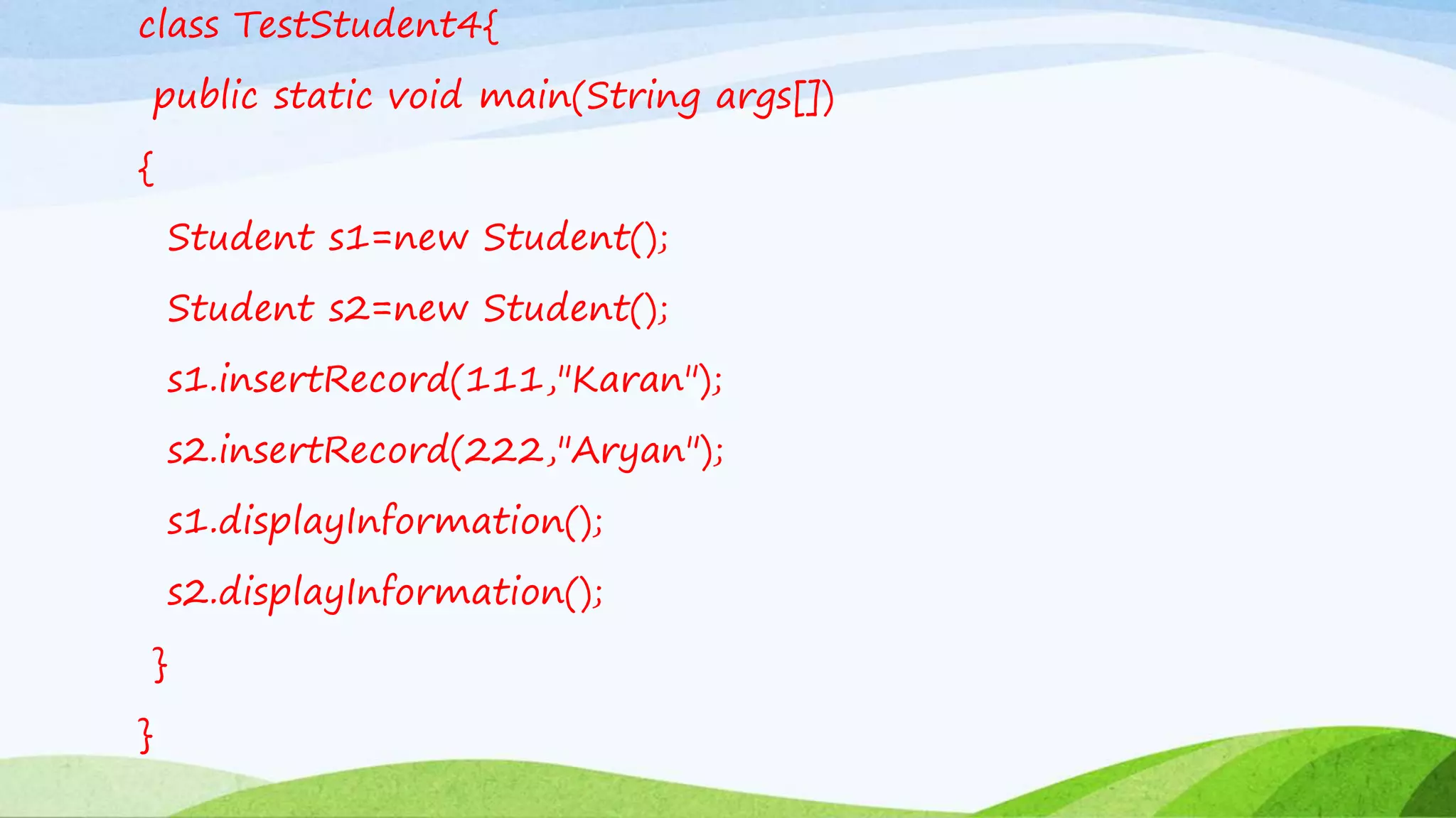 class TestStudent4{
public static void main(String args[])
{
Student s1=new Student();
Student s2=new Student();
s1.insertRecord(111,"Karan");
s2.insertRecord(222,"Aryan");
s1.displayInformation();
s2.displayInformation();
}
}
 