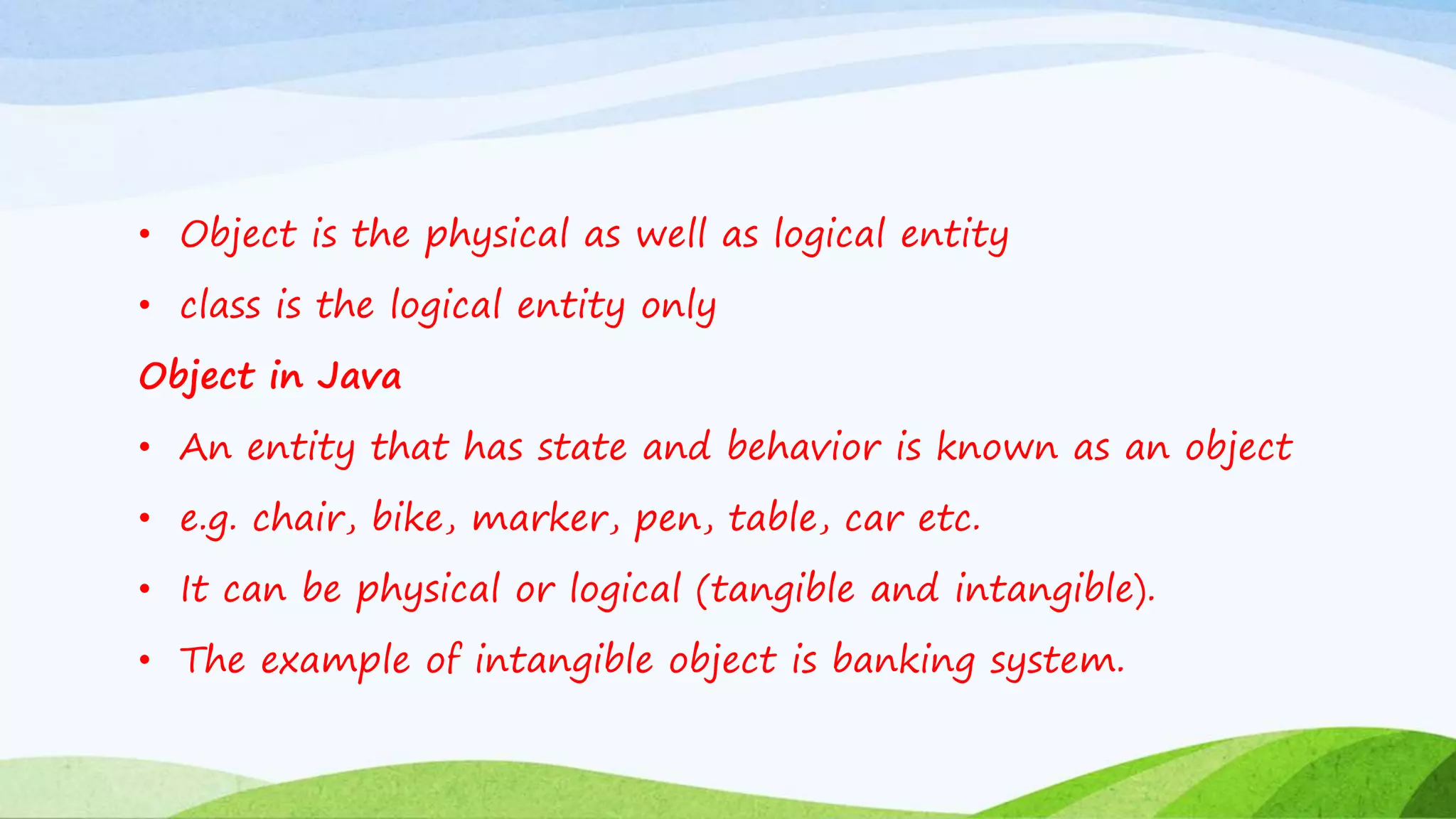 • Object is the physical as well as logical entity
• class is the logical entity only
Object in Java
• An entity that has state and behavior is known as an object
• e.g. chair, bike, marker, pen, table, car etc.
• It can be physical or logical (tangible and intangible).
• The example of intangible object is banking system.
 