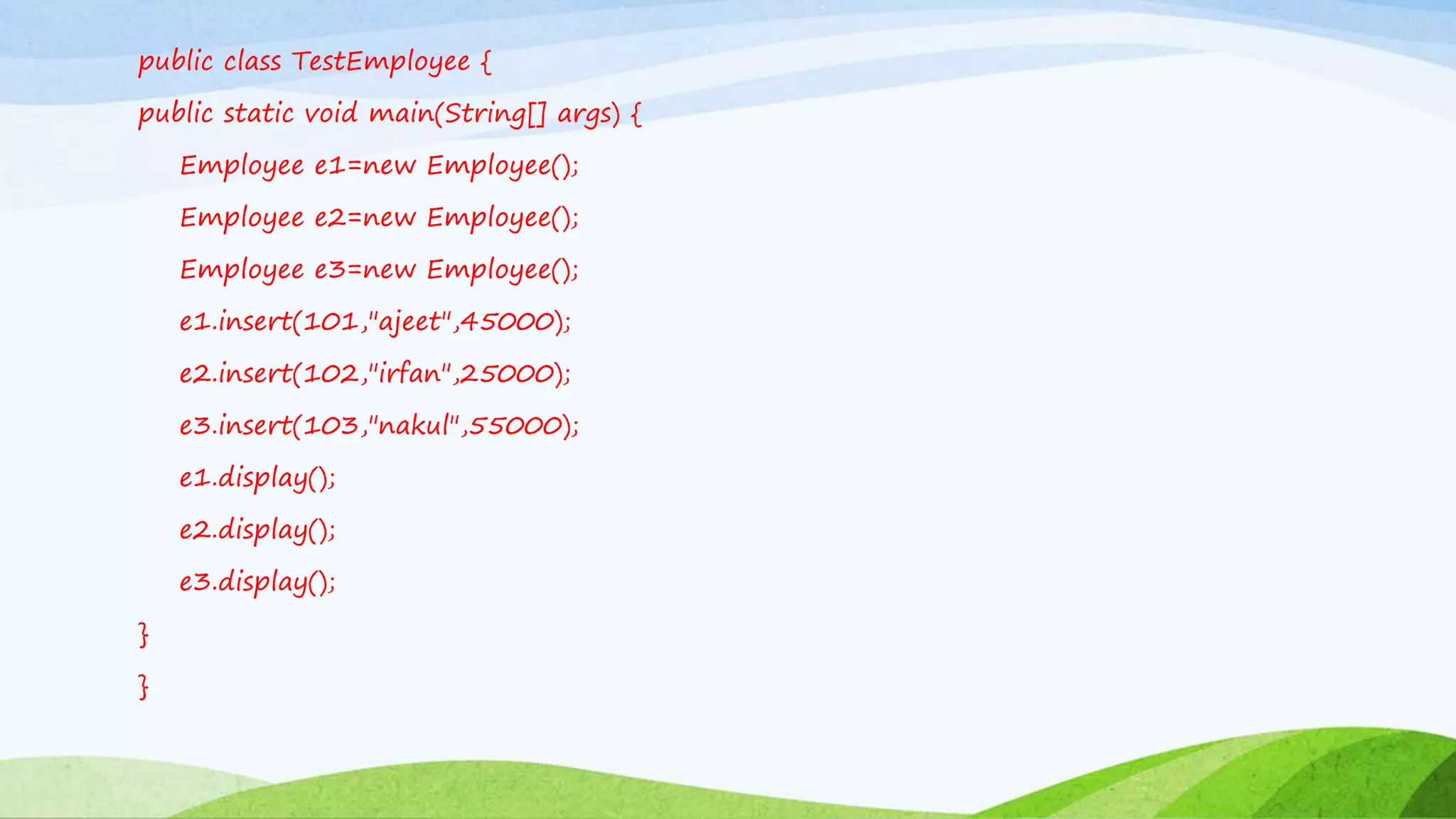 public class TestEmployee {
public static void main(String[] args) {
Employee e1=new Employee();
Employee e2=new Employee();
Employee e3=new Employee();
e1.insert(101,"ajeet",45000);
e2.insert(102,"irfan",25000);
e3.insert(103,"nakul",55000);
e1.display();
e2.display();
e3.display();
}
}
 