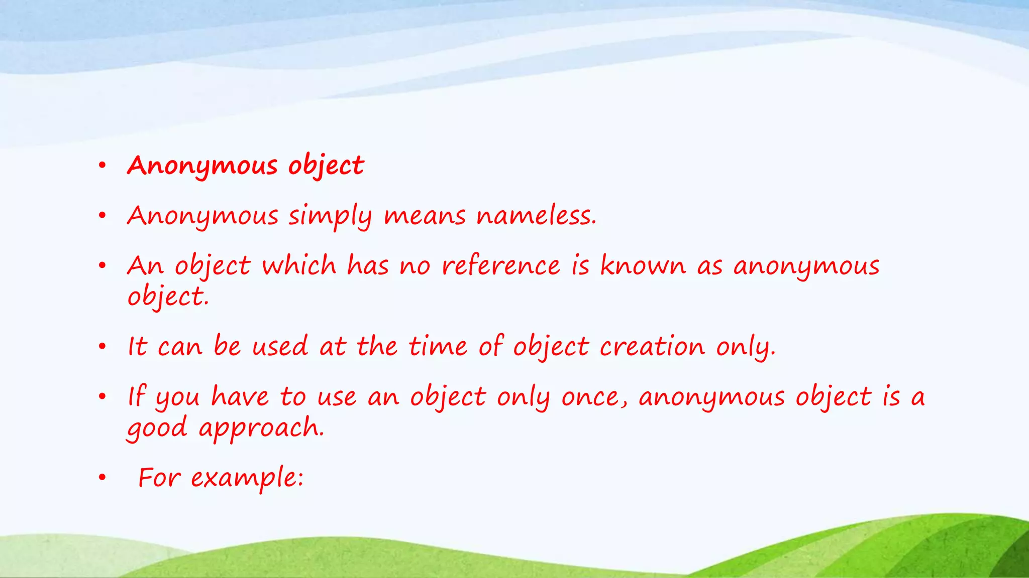 • Anonymous object
• Anonymous simply means nameless.
• An object which has no reference is known as anonymous
object.
• It can be used at the time of object creation only.
• If you have to use an object only once, anonymous object is a
good approach.
• For example:
 