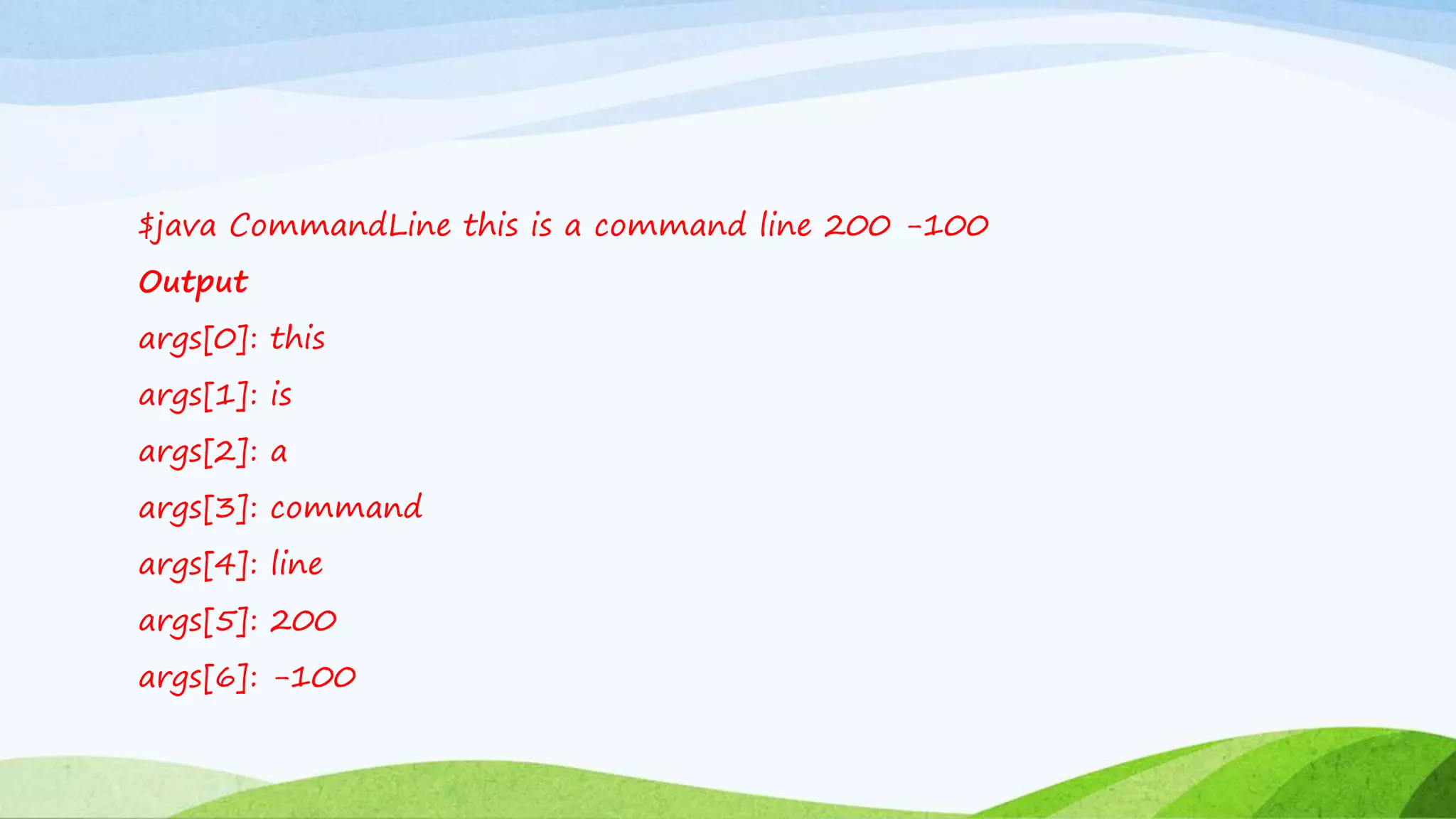 $java CommandLine this is a command line 200 -100
Output
args[0]: this
args[1]: is
args[2]: a
args[3]: command
args[4]: line
args[5]: 200
args[6]: -100
 