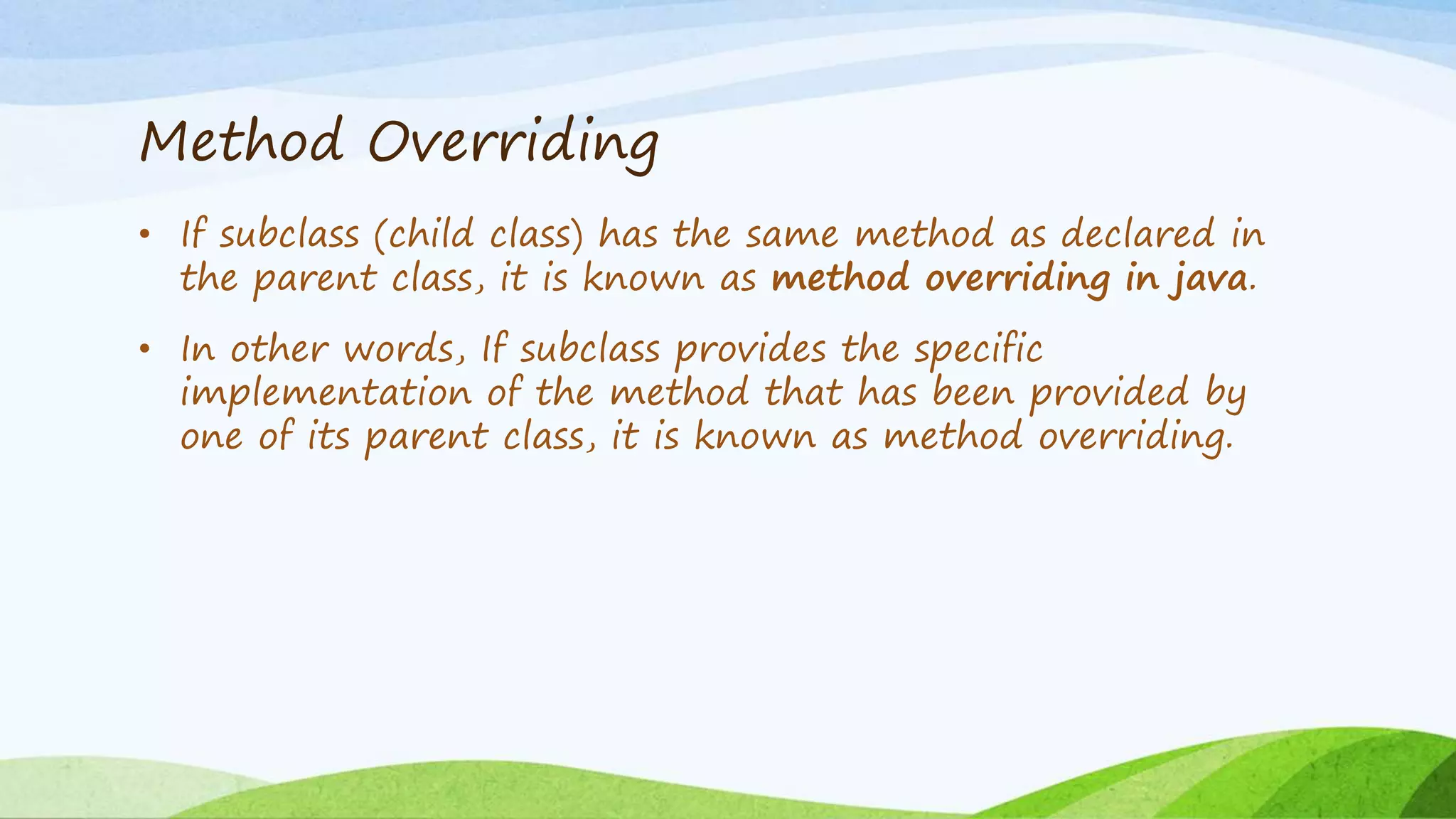 Method Overriding
• If subclass (child class) has the same method as declared in
the parent class, it is known as method overriding in java.
• In other words, If subclass provides the specific
implementation of the method that has been provided by
one of its parent class, it is known as method overriding.
 
