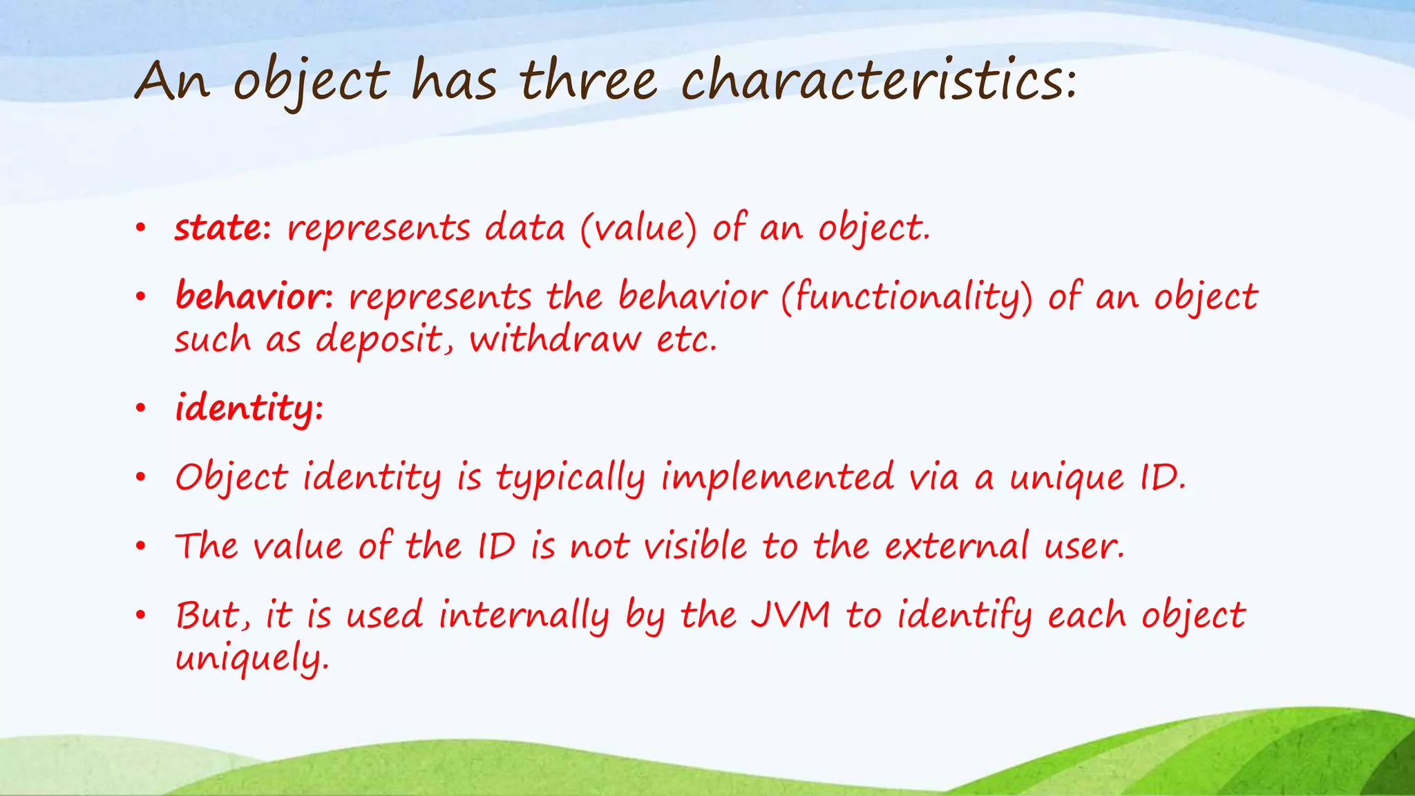 An object has three characteristics:
• state: represents data (value) of an object.
• behavior: represents the behavior (functionality) of an object
such as deposit, withdraw etc.
• identity:
• Object identity is typically implemented via a unique ID.
• The value of the ID is not visible to the external user.
• But, it is used internally by the JVM to identify each object
uniquely.
 