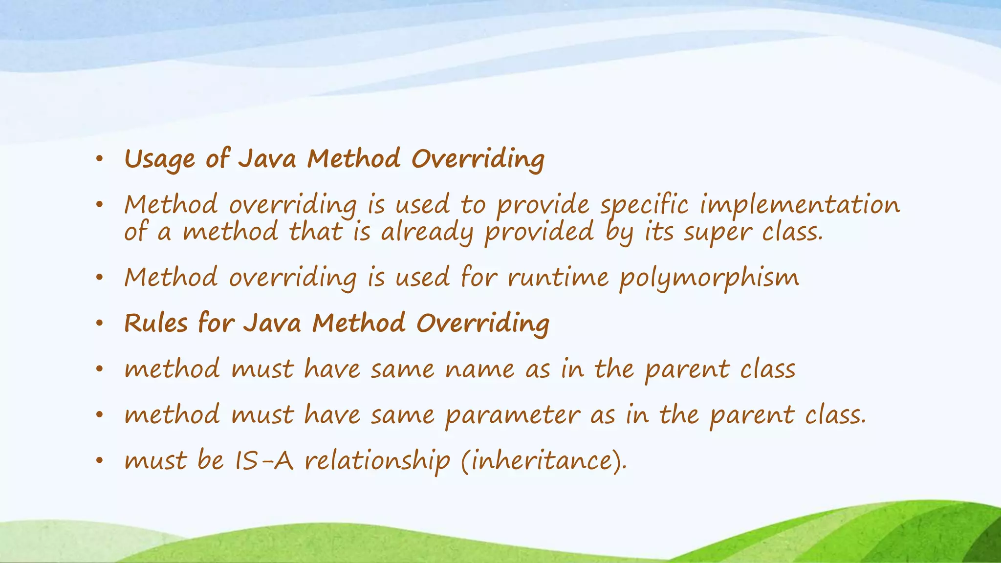 • Usage of Java Method Overriding
• Method overriding is used to provide specific implementation
of a method that is already provided by its super class.
• Method overriding is used for runtime polymorphism
• Rules for Java Method Overriding
• method must have same name as in the parent class
• method must have same parameter as in the parent class.
• must be IS-A relationship (inheritance).
 