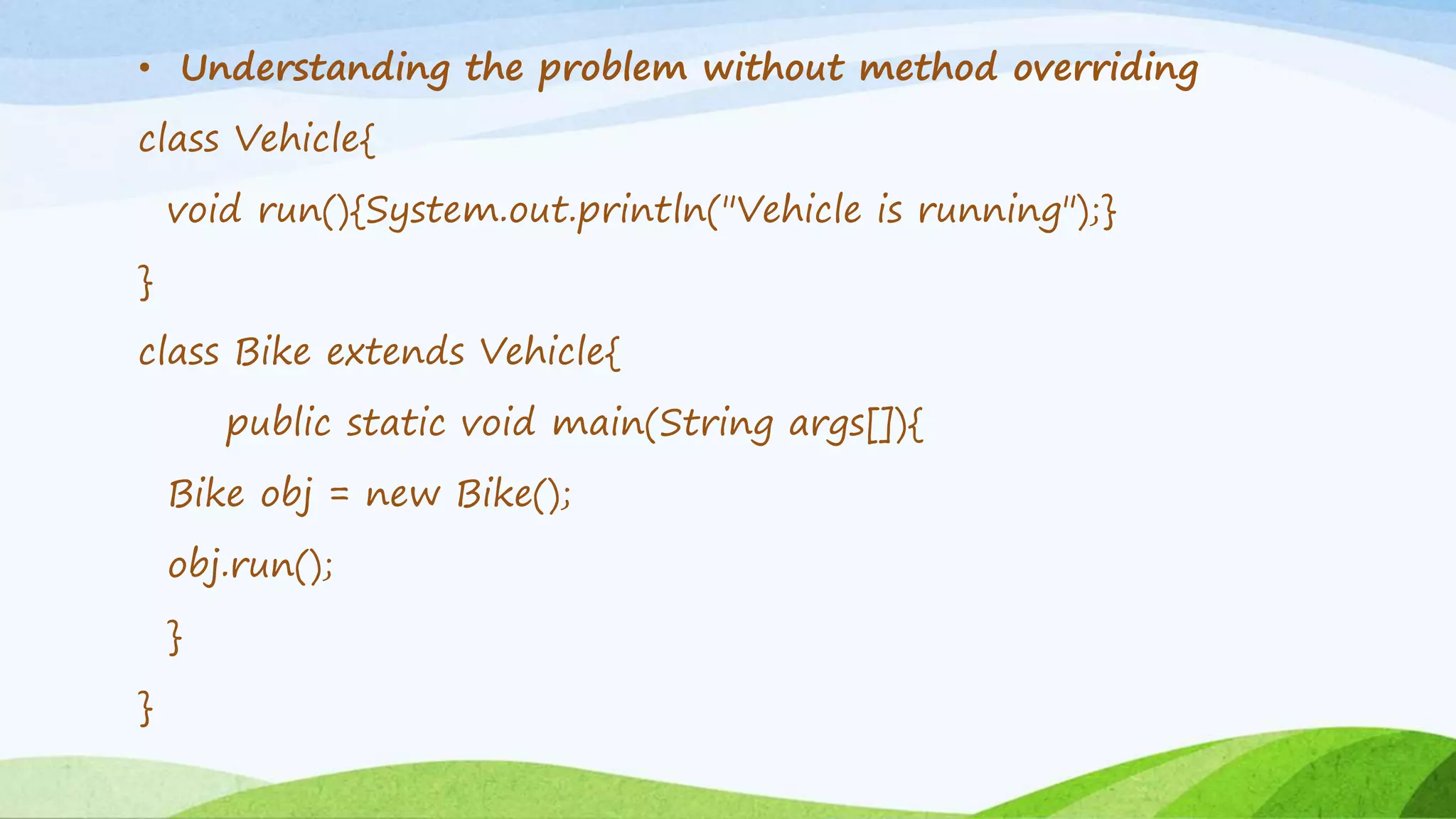 • Understanding the problem without method overriding
class Vehicle{
void run(){System.out.println("Vehicle is running");}
}
class Bike extends Vehicle{
public static void main(String args[]){
Bike obj = new Bike();
obj.run();
}
}
 