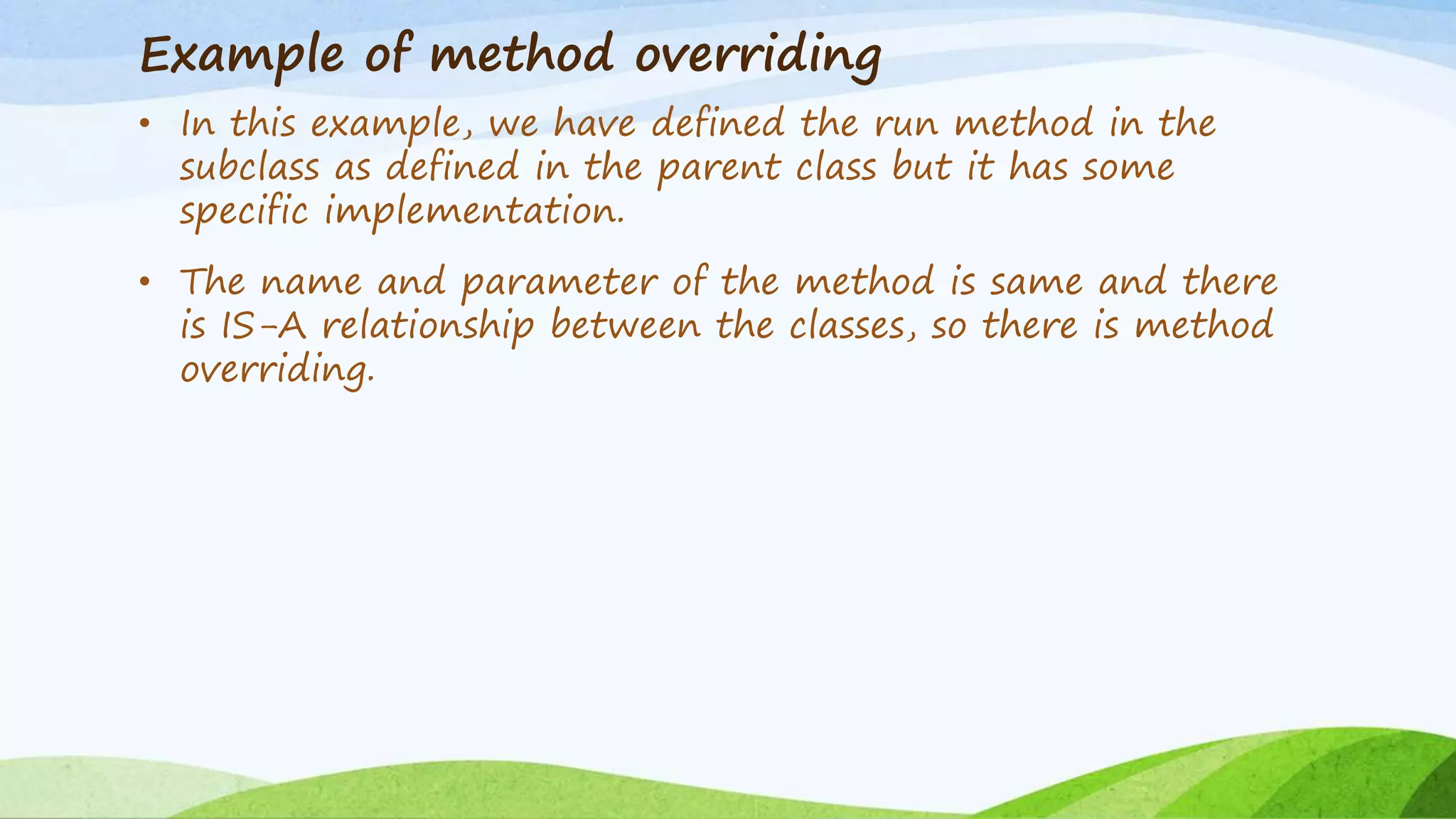 Example of method overriding
• In this example, we have defined the run method in the
subclass as defined in the parent class but it has some
specific implementation.
• The name and parameter of the method is same and there
is IS-A relationship between the classes, so there is method
overriding.
 