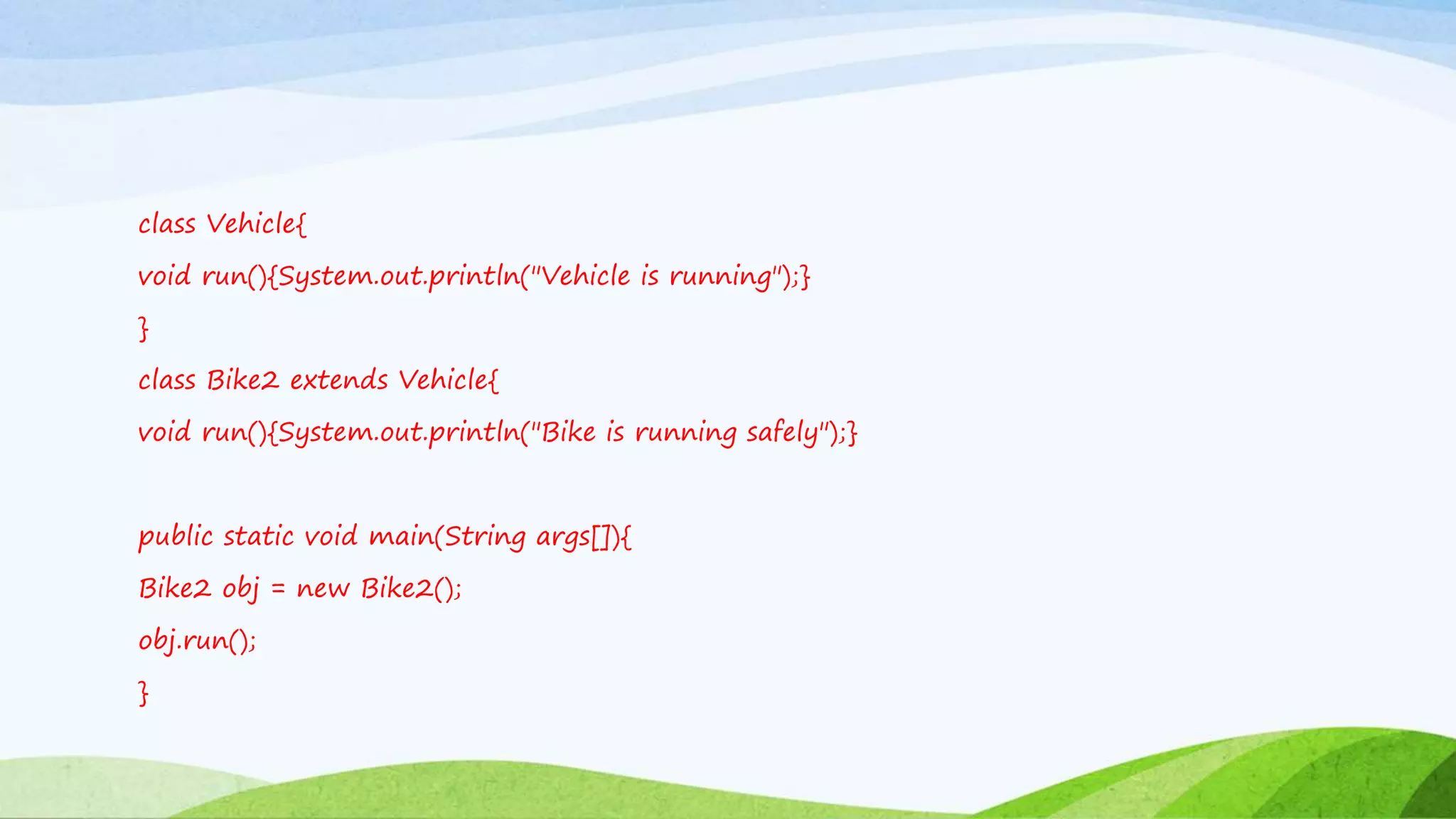 class Vehicle{
void run(){System.out.println("Vehicle is running");}
}
class Bike2 extends Vehicle{
void run(){System.out.println("Bike is running safely");}
public static void main(String args[]){
Bike2 obj = new Bike2();
obj.run();
}
 