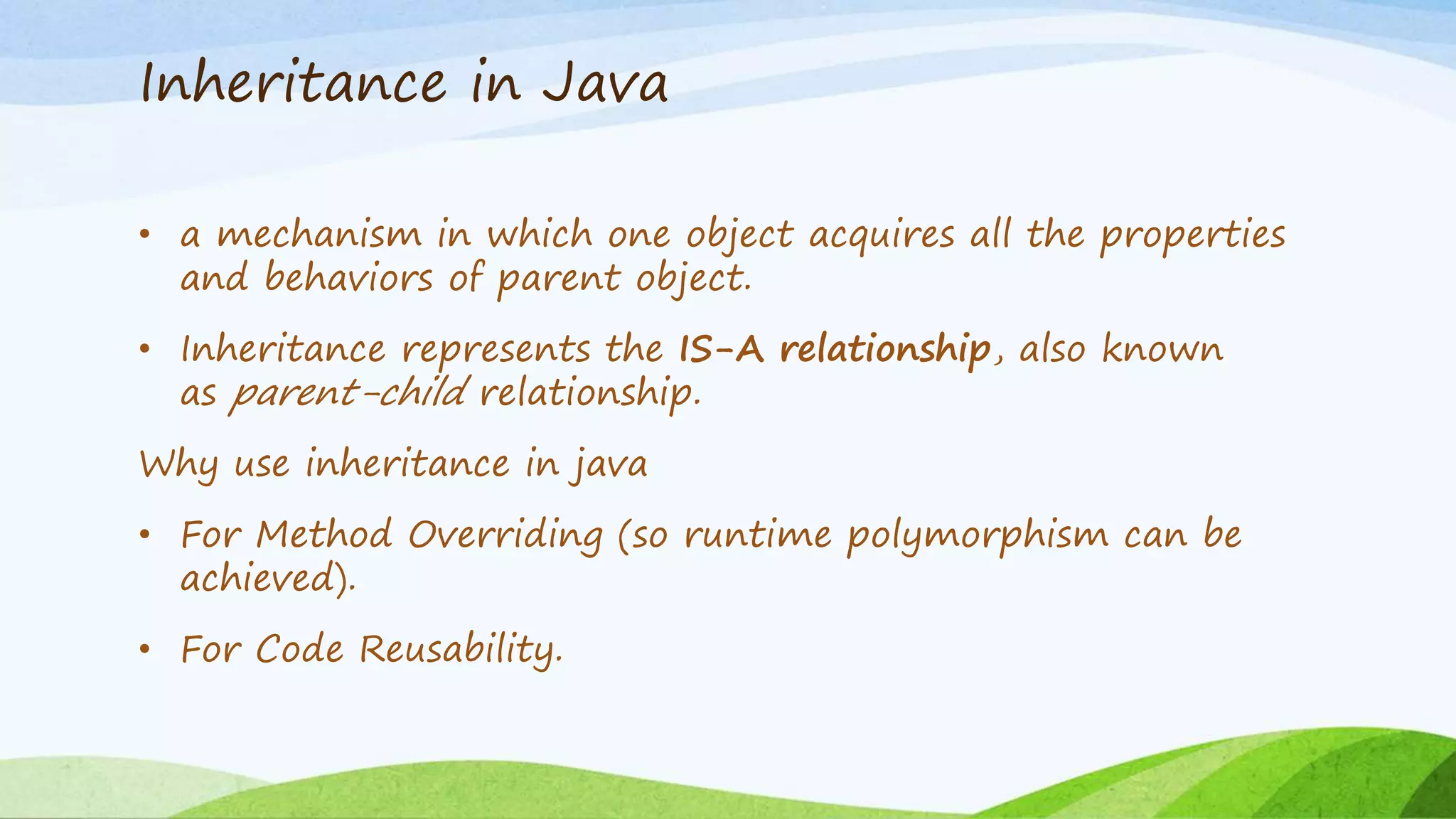 Inheritance in Java
• a mechanism in which one object acquires all the properties
and behaviors of parent object.
• Inheritance represents the IS-A relationship, also known
as parent-child relationship.
Why use inheritance in java
• For Method Overriding (so runtime polymorphism can be
achieved).
• For Code Reusability.
 