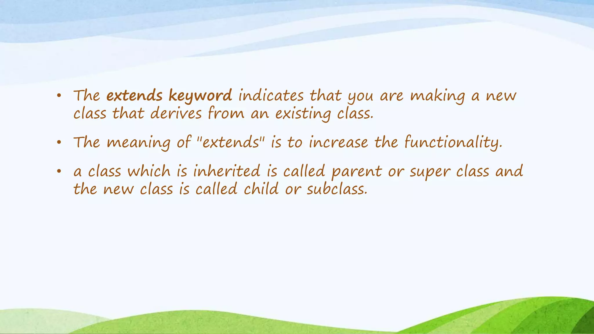 • The extends keyword indicates that you are making a new
class that derives from an existing class.
• The meaning of "extends" is to increase the functionality.
• a class which is inherited is called parent or super class and
the new class is called child or subclass.
 