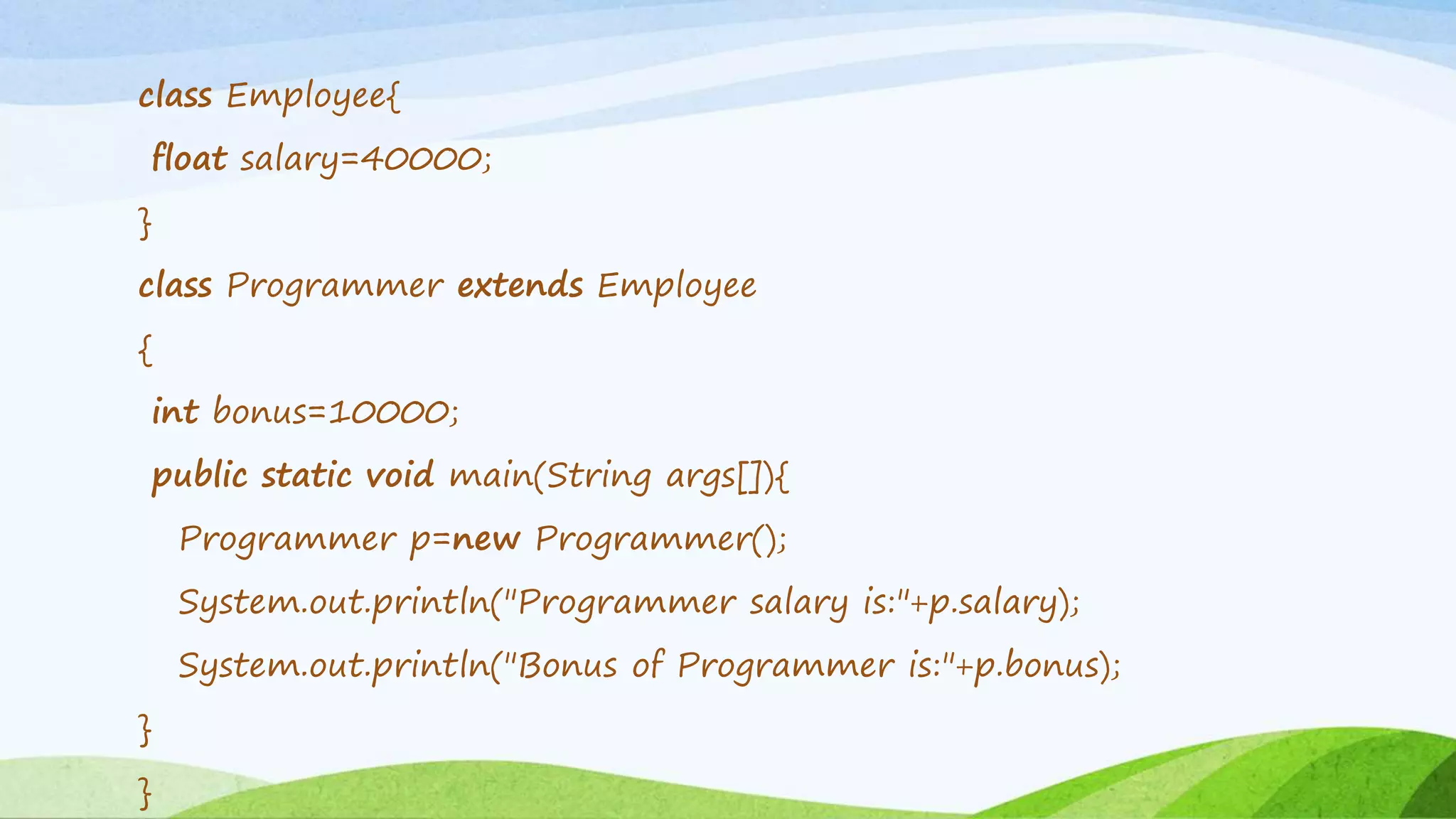 class Employee{
float salary=40000;
}
class Programmer extends Employee
{
int bonus=10000;
public static void main(String args[]){
Programmer p=new Programmer();
System.out.println("Programmer salary is:"+p.salary);
System.out.println("Bonus of Programmer is:"+p.bonus);
}
}
 