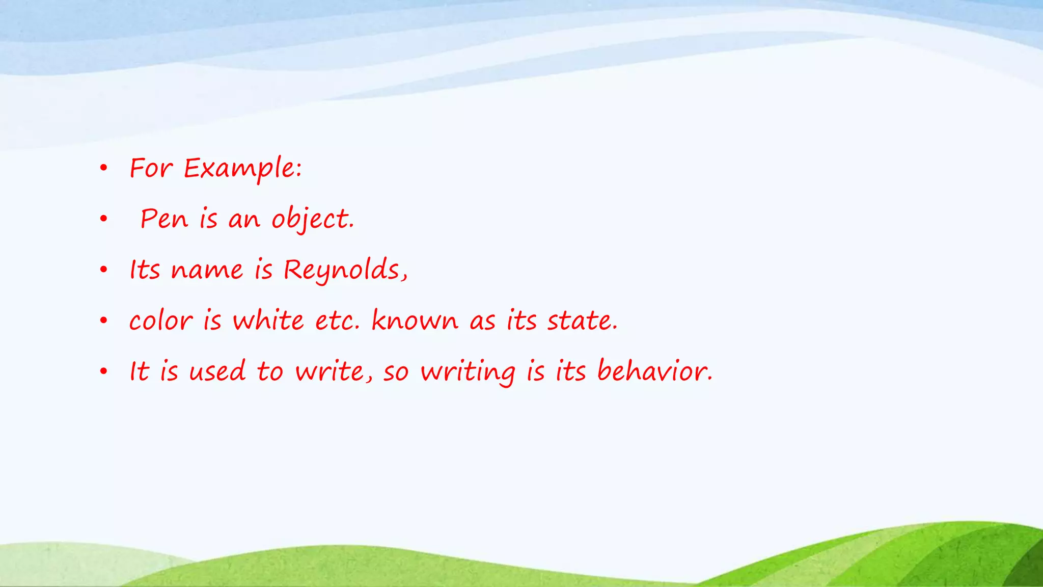 • For Example:
• Pen is an object.
• Its name is Reynolds,
• color is white etc. known as its state.
• It is used to write, so writing is its behavior.
 