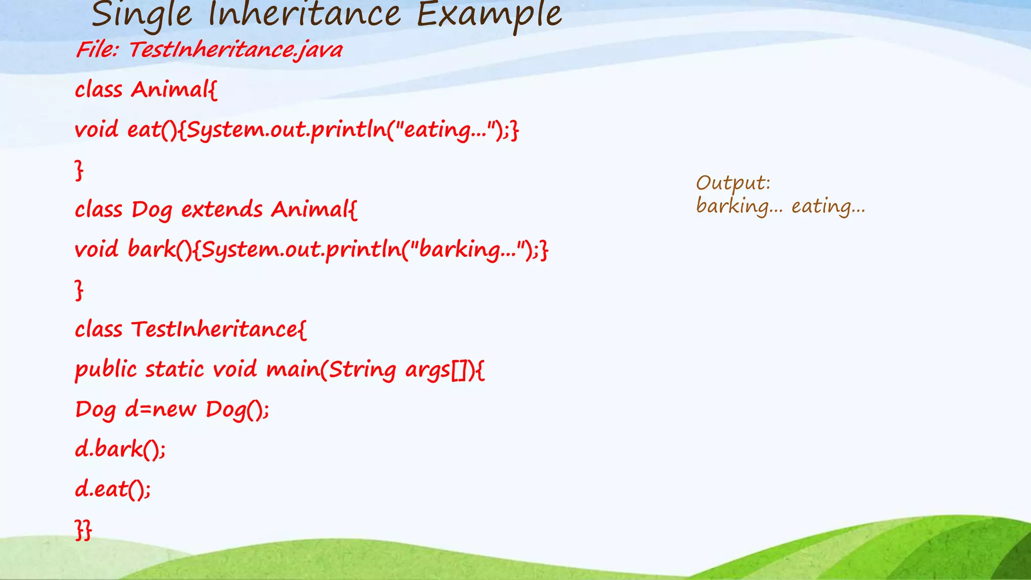 Single Inheritance Example
File: TestInheritance.java
class Animal{
void eat(){System.out.println("eating...");}
}
class Dog extends Animal{
void bark(){System.out.println("barking...");}
}
class TestInheritance{
public static void main(String args[]){
Dog d=new Dog();
d.bark();
d.eat();
}}
Output:
barking... eating...
 