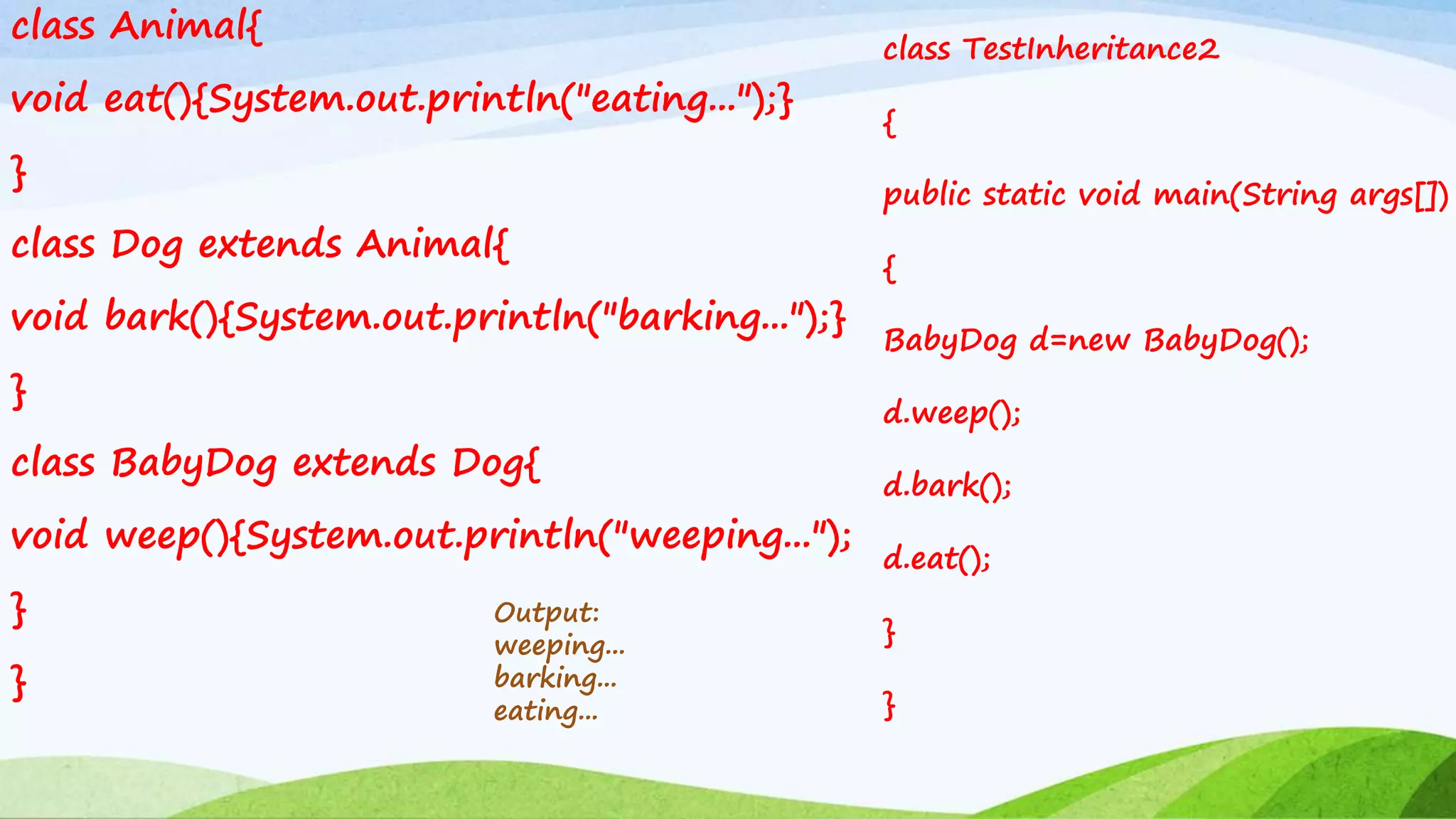 class Animal{
void eat(){System.out.println("eating...");}
}
class Dog extends Animal{
void bark(){System.out.println("barking...");}
}
class BabyDog extends Dog{
void weep(){System.out.println("weeping...");
}
}
Output:
weeping...
barking...
eating...
class TestInheritance2
{
public static void main(String args[])
{
BabyDog d=new BabyDog();
d.weep();
d.bark();
d.eat();
}
}
 