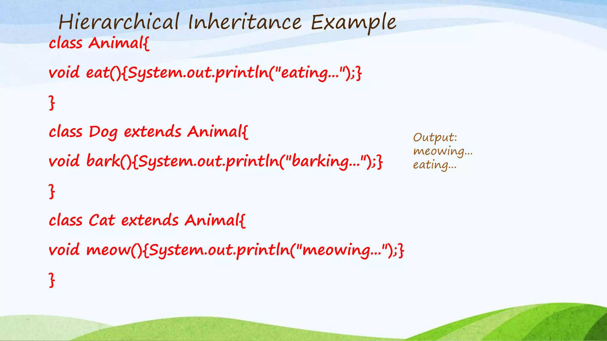 Hierarchical Inheritance Example
class Animal{
void eat(){System.out.println("eating...");}
}
class Dog extends Animal{
void bark(){System.out.println("barking...");}
}
class Cat extends Animal{
void meow(){System.out.println("meowing...");}
}
Output:
meowing...
eating...
 
