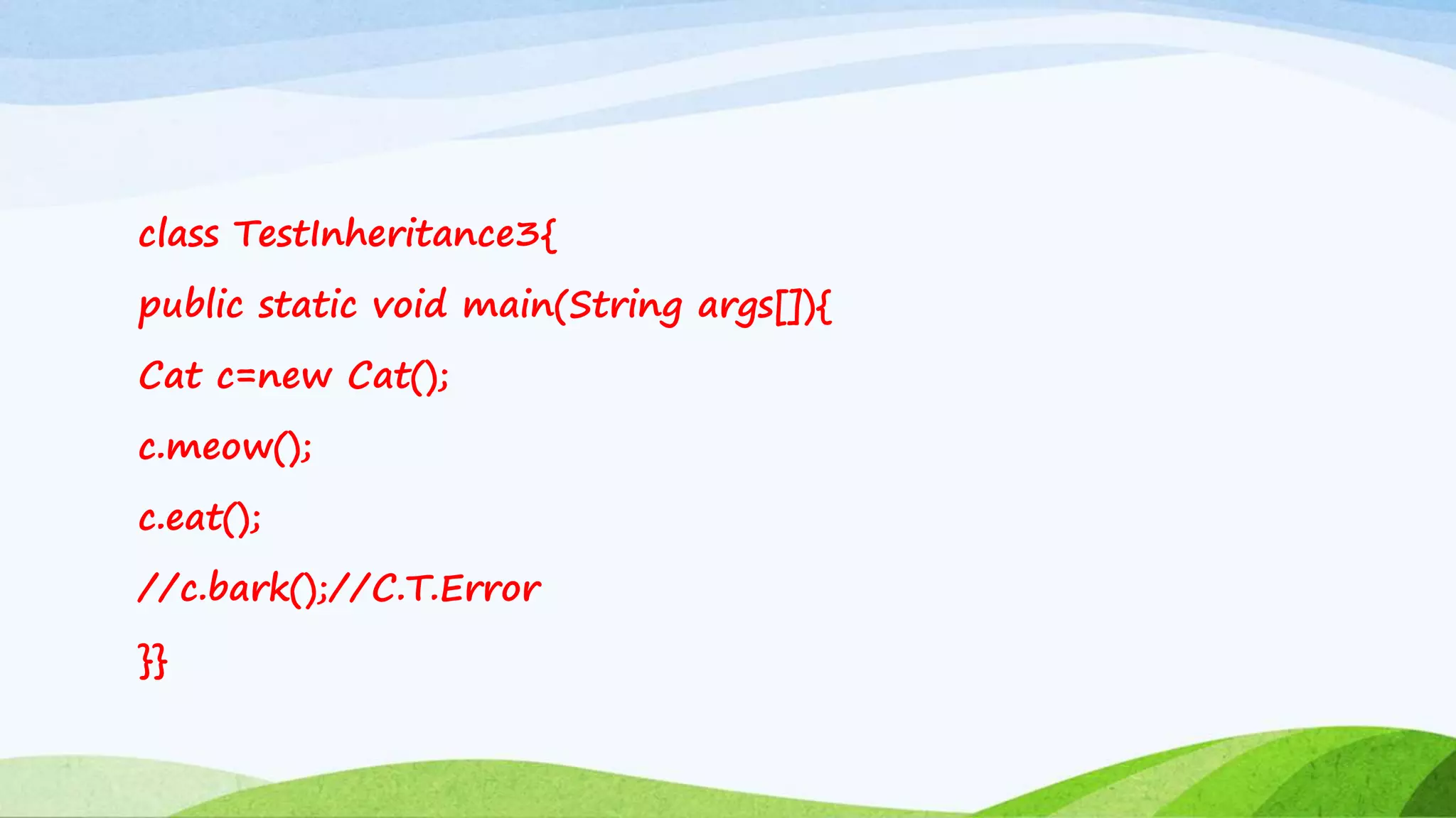 class TestInheritance3{
public static void main(String args[]){
Cat c=new Cat();
c.meow();
c.eat();
//c.bark();//C.T.Error
}}
 