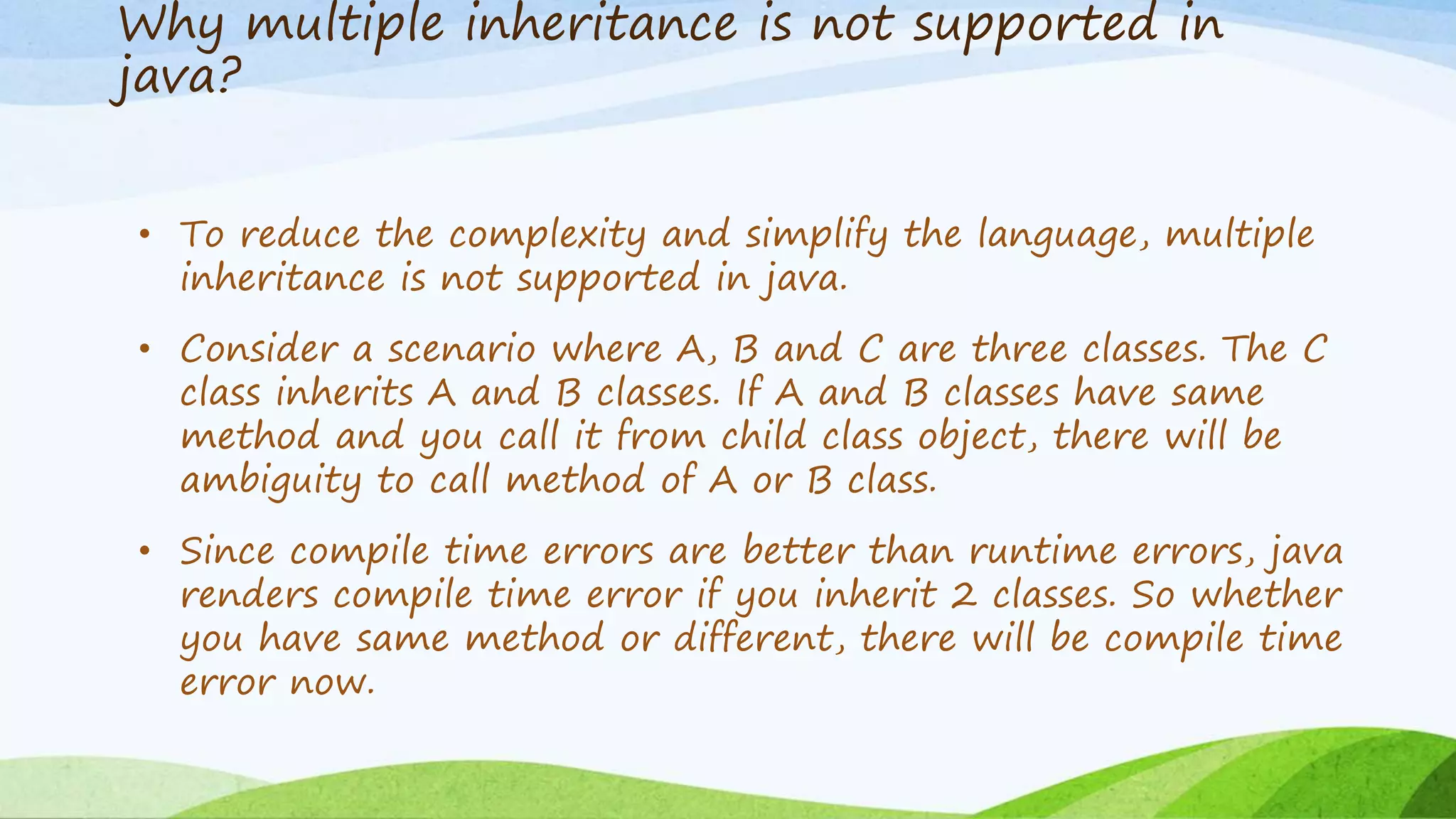 Why multiple inheritance is not supported in
java?
• To reduce the complexity and simplify the language, multiple
inheritance is not supported in java.
• Consider a scenario where A, B and C are three classes. The C
class inherits A and B classes. If A and B classes have same
method and you call it from child class object, there will be
ambiguity to call method of A or B class.
• Since compile time errors are better than runtime errors, java
renders compile time error if you inherit 2 classes. So whether
you have same method or different, there will be compile time
error now.
 
