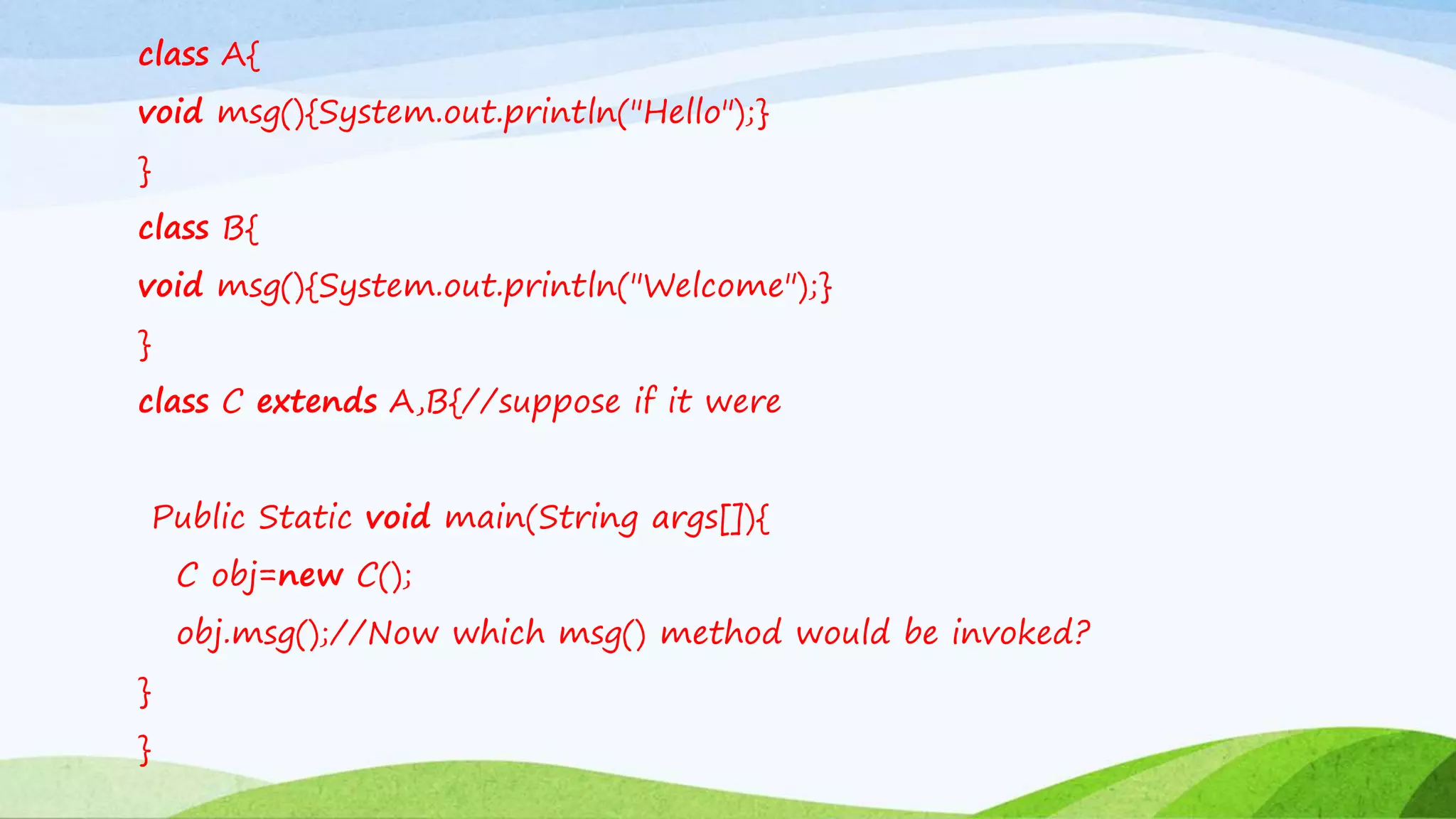 class A{
void msg(){System.out.println("Hello");}
}
class B{
void msg(){System.out.println("Welcome");}
}
class C extends A,B{//suppose if it were
Public Static void main(String args[]){
C obj=new C();
obj.msg();//Now which msg() method would be invoked?
}
}
 